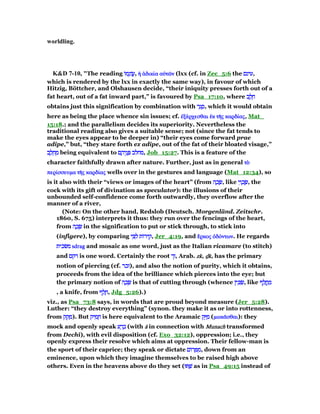 worldling.
K&D 7-10, "The reading ‫ּו‬‫מ‬ֵ‫וֹנ‬ ֲ‫ע‬‫ּו‬‫מ‬ֵ‫וֹנ‬ ֲ‫ע‬‫ּו‬‫מ‬ֵ‫וֹנ‬ ֲ‫ע‬‫ּו‬‫מ‬ֵ‫וֹנ‬ ֲ‫,ע‬ ᅧ ᅊδικίᅧ ᅊδικίᅧ ᅊδικίᅧ ᅊδικίαααα αᆒτራαᆒτራαᆒτራαᆒτራνννν (lxx (cf. in Zec_5:6 the ‫עינם‬‫עינם‬‫עינם‬‫,עינם‬
which is rendered by the lxx in exactly the same way), in favour of which
Hitzig, Böttcher, and Olshausen decide, “their iniquity presses forth out of a
fat heart, out of a fat inward part,” is favoured by Psa_17:10, where ‫ב‬ ֶ‫ל‬ ֵ‫ח‬‫ב‬ ֶ‫ל‬ ֵ‫ח‬‫ב‬ ֶ‫ל‬ ֵ‫ח‬‫ב‬ ֶ‫ל‬ ֵ‫ח‬
obtains just this signification by combination with ‫ר‬ ַ‫ג‬ ָ‫ס‬‫ר‬ ַ‫ג‬ ָ‫ס‬‫ר‬ ַ‫ג‬ ָ‫ס‬‫ר‬ ַ‫ג‬ ָ‫,ס‬ which it would obtain
here as being the place whence sin issues; cf. ᅚξέᅚξέᅚξέᅚξέρχεσθαιρχεσθαιρχεσθαιρχεσθαι ᅚᅚᅚᅚκκκκ τᇿτᇿτᇿτᇿςςςς καρδίκαρδίκαρδίκαρδίαςαςαςας, Mat_
15:18.; and the parallelism decides its superiority. Nevertheless the
traditional reading also gives a suitable sense; not (since the fat tends to
make the eyes appear to be deeper in) “their eyes come forward prae
adipe,” but, “they stare forth ex adipe, out of the fat of their bloated visage,”
‫ב‬ ֶ‫ל‬ ֵ‫ח‬ ֵ‫מ‬‫ב‬ ֶ‫ל‬ ֵ‫ח‬ ֵ‫מ‬‫ב‬ ֶ‫ל‬ ֵ‫ח‬ ֵ‫מ‬‫ב‬ ֶ‫ל‬ ֵ‫ח‬ ֵ‫מ‬ being equivalent to ‫ם‬ ֶ‫יה‬ֵ‫נ‬ ְ ‫מחלב‬‫ם‬ ֶ‫יה‬ֵ‫נ‬ ְ ‫מחלב‬‫ם‬ ֶ‫יה‬ֵ‫נ‬ ְ ‫מחלב‬‫ם‬ ֶ‫יה‬ֵ‫נ‬ ְ ‫,מחלב‬ Job_15:27. This is a feature of the
character faithfully drawn after nature. Further, just as in general τᆵτᆵτᆵτᆵ
περίπερίπερίπερίσσευµασσευµασσευµασσευµα τᇿτᇿτᇿτᇿςςςς καρδίκαρδίκαρδίκαρδίαςαςαςας wells over in the gestures and language (Mat_12:34), so
is it also with their “views or images of the heart” (from ‫ה‬ ָ‫כ‬ ָ‫שׂ‬‫ה‬ ָ‫כ‬ ָ‫שׂ‬‫ה‬ ָ‫כ‬ ָ‫שׂ‬‫ה‬ ָ‫כ‬ ָ‫,שׂ‬ like ‫י‬ִ‫ו‬ ְ‫כ‬ ֶ‫שׂ‬‫י‬ִ‫ו‬ ְ‫כ‬ ֶ‫שׂ‬‫י‬ִ‫ו‬ ְ‫כ‬ ֶ‫שׂ‬‫י‬ִ‫ו‬ ְ‫כ‬ ֶ‫,שׂ‬ the
cock with its gift of divination as speculator): the illusions of their
unbounded self-confidence come forth outwardly, they overflow after the
manner of a river,
(Note: On the other hand, Redslob (Deutsch. Morgenländ. Zeitschr.
1860, S. 675) interprets it thus: they run over the fencings of the heart,
from ‫ה‬ ָ‫כ‬ ָ‫שׂ‬‫ה‬ ָ‫כ‬ ָ‫שׂ‬‫ה‬ ָ‫כ‬ ָ‫שׂ‬‫ה‬ ָ‫כ‬ ָ‫שׂ‬ in the signification to put or stick through, to stick into
(infigere), by comparing ‫י‬ ִ ִ‫ל‬ ‫ּות‬‫ר‬‫י‬ ִ‫ק‬‫י‬ ִ ִ‫ל‬ ‫ּות‬‫ר‬‫י‬ ִ‫ק‬‫י‬ ִ ִ‫ל‬ ‫ּות‬‫ר‬‫י‬ ִ‫ק‬‫י‬ ִ ִ‫ל‬ ‫ּות‬‫ר‬‫י‬ ִ‫,ק‬ Jer_4:19, and ᅟᅟᅟᅟρκοςρκοςρκοςρκος ᆆδόᆆδόᆆδόᆆδόντωνντωνντωνντων. He regards
‫משׂכית‬‫משׂכית‬‫משׂכית‬‫משׂכית‬ sdragsdragsdragsdrag and mosaic as one word, just as the Italian ricamare (to stitch)
and ‫רקם‬‫רקם‬‫רקם‬‫רקם‬ is one word. Certainly the root ‫זך‬‫זך‬‫זך‬‫,זך‬ Arab. zkzkzkzk, ᏽᏽᏽᏽkkkk, has the primary
notion of piercing (cf. ‫זכר‬‫זכר‬‫זכר‬‫,)זכר‬ and also the notion of purity, which it obtains,
proceeds from the idea of the brilliance which pierces into the eye; but
the primary notion of ‫ה‬ ָ‫כ‬ ָ‫שׂ‬‫ה‬ ָ‫כ‬ ָ‫שׂ‬‫ה‬ ָ‫כ‬ ָ‫שׂ‬‫ה‬ ָ‫כ‬ ָ‫שׂ‬ is that of cutting through (whence ‫ין‬ ִⅴ ַ‫שׂ‬‫ין‬ ִⅴ ַ‫שׂ‬‫ין‬ ִⅴ ַ‫שׂ‬‫ין‬ ִⅴ ַ‫,שׂ‬ like ‫ף‬ ָ‫ל‬ ֲ‫ֽח‬ ַ‫מ‬‫ף‬ ָ‫ל‬ ֲ‫ֽח‬ ַ‫מ‬‫ף‬ ָ‫ל‬ ֲ‫ֽח‬ ַ‫מ‬‫ף‬ ָ‫ל‬ ֲ‫ֽח‬ ַ‫מ‬
, a knife, from ‫ף‬ ַ‫ל‬ ָ‫ח‬‫ף‬ ַ‫ל‬ ָ‫ח‬‫ף‬ ַ‫ל‬ ָ‫ח‬‫ף‬ ַ‫ל‬ ָ‫,ח‬ Jdg_5:26).)
viz., as Psa_73:8 says, in words that are proud beyond measure (Jer_5:28).
Luther: “they destroy everything” (synon. they make it as or into rottenness,
from ‫ק‬ ַ‫ק‬ ָ‫מ‬‫ק‬ ַ‫ק‬ ָ‫מ‬‫ק‬ ַ‫ק‬ ָ‫מ‬‫ק‬ ַ‫ק‬ ָ‫.)מ‬ But ‫יק‬ ִ‫מ‬ ֵ‫ח‬‫יק‬ ִ‫מ‬ ֵ‫ח‬‫יק‬ ִ‫מ‬ ֵ‫ח‬‫יק‬ ִ‫מ‬ ֵ‫ח‬ is here equivalent to the Aramaic ‫ק‬ֵ ַ‫מ‬‫ק‬ֵ ַ‫מ‬‫ק‬ֵ ַ‫מ‬‫ק‬ֵ ַ‫מ‬ (µωκᇰµωκᇰµωκᇰµωκᇰσθαισθαισθαισθαι): they
mock and openly speak ‫ע‬ ָ‫ר‬ ְ‫ב‬‫ע‬ ָ‫ר‬ ְ‫ב‬‫ע‬ ָ‫ר‬ ְ‫ב‬‫ע‬ ָ‫ר‬ ְ‫ב‬ (with āāāā in connection with MunachMunachMunachMunach transformed
from Dechî), with evil disposition (cf. Exo_32:12), oppression; i.e., they
openly express their resolve which aims at oppression. Their fellow-man is
the sport of their caprice; they speak or dictate ‫ּום‬‫ר‬ ָ ִ‫מ‬‫ּום‬‫ר‬ ָ ִ‫מ‬‫ּום‬‫ר‬ ָ ִ‫מ‬‫ּום‬‫ר‬ ָ ִ‫,מ‬ down from an
eminence, upon which they imagine themselves to be raised high above
others. Even in the heavens above do they set (‫וּ‬ ַ‫שׁ‬‫וּ‬ ַ‫שׁ‬‫וּ‬ ַ‫שׁ‬‫וּ‬ ַ‫שׁ‬ as in Psa_49:15 instead of
 