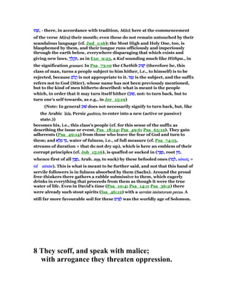 ‫תוּ‬ ָ‫שׁ‬‫תוּ‬ ָ‫שׁ‬‫תוּ‬ ָ‫שׁ‬‫תוּ‬ ָ‫,שׁ‬ - there, in accordance with tradition, MilelMilelMilelMilel; here at the commencement
of the verse MilraMilraMilraMilra) their mouth; even these do not remain untouched by their
scandalous language (cf. Jud_1:16); the Most High and Holy One, too, is
blasphemed by them, and their tongue runs officiously and imperiously
through the earth below, everywhere disparaging that which exists and
giving new laws. ְ‫ך‬ ַ‫ל‬ ֲ‫ֽה‬ ְִ‫ך‬ ַ‫ל‬ ֲ‫ֽה‬ ְִ‫ך‬ ַ‫ל‬ ֲ‫ֽה‬ ְִ‫ך‬ ַ‫ל‬ ֲ‫ֽה‬ ִ , as in Exo_9:23, a Kal sounding much like Hithpa., in
the signification grassarigrassarigrassarigrassari. In Psa_73:10 the Chethîb ‫יב‬ ִ‫שׁ‬ָ‫י‬‫יב‬ ִ‫שׁ‬ָ‫י‬‫יב‬ ִ‫שׁ‬ָ‫י‬‫יב‬ ִ‫שׁ‬ָ‫י‬ (therefore he, this
class of man, turns a people subject to him hither, i.e., to himself) is to be
rejected, because ‫ּם‬‫ל‬ ֲ‫ה‬‫ּם‬‫ל‬ ֲ‫ה‬‫ּם‬‫ל‬ ֲ‫ה‬‫ּם‬‫ל‬ ֲ‫ה‬ is not appropriate to it. ‫ּו‬ ַ‫ע‬‫ּו‬ ַ‫ע‬‫ּו‬ ַ‫ע‬‫ּו‬ ַ‫ע‬ is the subject, and the suffix
refers not to God (Stier), whose name has not been previously mentioned,
but to the kind of men hitherto described: what is meant is the people
which, in order that it may turn itself hither (‫שׁוּב‬‫שׁוּב‬‫שׁוּב‬‫,שׁוּב‬ not: to turn back, but to
turn one's self towards, as e.g., in Jer_15:19)
(Note: In general ‫שׁוּב‬‫שׁוּב‬‫שׁוּב‬‫שׁוּב‬ does not necessarily signify to turn back, but, like
the Arabic ‛‛‛‛ââââdadadada, Persic gashtengashtengashtengashten, to enter into a new (active or passive)
state.))
becomes his, i.e., this class's people (cf. for this sense of the suffix as
describing the issue or event, Psa_18:24; Psa_49:6; Psa_65:12). They gain
adherents (Psa_49:14) from those who leave the fear of God and turn to
them; and ‫א‬ ֵ‫ל‬ ָ‫מ‬ ‫י‬ ֵ‫מ‬‫א‬ ֵ‫ל‬ ָ‫מ‬ ‫י‬ ֵ‫מ‬‫א‬ ֵ‫ל‬ ָ‫מ‬ ‫י‬ ֵ‫מ‬‫א‬ ֵ‫ל‬ ָ‫מ‬ ‫י‬ ֵ‫,מ‬ water of fulness, i.e., of full measure (cf. Psa_74:15,
streams of duration = that do not dry up), which is here an emblem of their
corrupt principles (cf. Job_15:16), is quaffed or sucked in (‫ה‬ ָ‫צ‬ ָ‫מ‬‫ה‬ ָ‫צ‬ ָ‫מ‬‫ה‬ ָ‫צ‬ ָ‫מ‬‫ה‬ ָ‫צ‬ ָ‫,מ‬ root ‫מץ‬‫מץ‬‫מץ‬‫,מץ‬
whence first of all ‫ץ‬ ַ‫צ‬ ָ‫מ‬‫ץ‬ ַ‫צ‬ ָ‫מ‬‫ץ‬ ַ‫צ‬ ָ‫מ‬‫ץ‬ ַ‫צ‬ ָ‫,מ‬ Arab. mᑑᑑmᑑᑑmᑑᑑmᑑᑑ, to suck) by these befooled ones (‫ּו‬‫מ‬ ָ‫ל‬‫ּו‬‫מ‬ ָ‫ל‬‫ּו‬‫מ‬ ָ‫ל‬‫ּו‬‫מ‬ ָ‫,ל‬ αᆒτοሏαᆒτοሏαᆒτοሏαᆒτοሏςςςς =
ᆓᆓᆓᆓππππ ʆʆʆʆ αᆒτራαᆒτራαᆒτራαᆒτራνννν). This is what is meant to be further said, and not that this band of
servile followers is in fulness absorbed by them (Sachs). Around the proud
free-thinkers there gathers a rabble submissive to them, which eagerly
drinks in everything that proceeds from them as though it were the true
water of life. Even in David's time (Psa_10:4; Psa_14:1; Psa_36:2) there
were already such stout spirits (Isa_46:12) with a servûservûservûservûmmmm imitatorumimitatorumimitatorumimitatorum pecuspecuspecuspecus. A
still far more favourable soil for these ‫ים‬ ִ‫צ‬ ֵ‫ל‬‫ים‬ ִ‫צ‬ ֵ‫ל‬‫ים‬ ִ‫צ‬ ֵ‫ל‬‫ים‬ ִ‫צ‬ ֵ‫ל‬ was the worldly age of Solomon.
8 They scoff, and speak with malice;
with arrogance they threaten oppression.
 