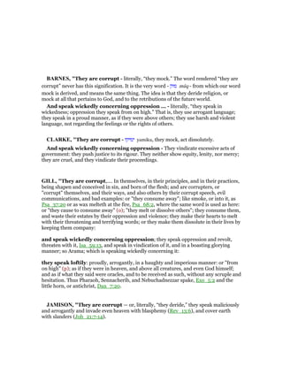 BAR ES, "They are corrupt - literally, “they mock.” The word rendered “they are
corrupt” never has this signification. It is the very word - ‫מוק‬ mûq - from which our word
mock is derived, and means the same thing. The idea is that they deride religion, or
mock at all that pertains to God, and to the retributions of the future world.
And speak wickedly concerning oppression ... - literally, “they speak in
wickedness; oppression they speak from on high.” That is, they use arrogant language;
they speak in a proud manner, as if they were above others; they use harsh and violent
language, not regarding the feelings or the rights of others.
CLARKE, "They are corrupt - ‫ימיקו‬ yamiku, they mock, act dissolutely.
And speak wickedly concerning oppression - They vindicate excessive acts of
government: they push justice to its rigour. They neither show equity, lenity, nor mercy;
they are cruel, and they vindicate their proceedings.
GILL, "They are corrupt,.... In themselves, in their principles, and in their practices,
being shapen and conceived in sin, and born of the flesh; and are corrupters, or
"corrupt" themselves, and their ways, and also others by their corrupt speech, evil
communications, and bad examples: or "they consume away"; like smoke, or into it, as
Psa_37:20 or as wax melteth at the fire, Psa_68:2, where the same word is used as here:
or "they cause to consume away" (o); "they melt or dissolve others"; they consume them,
and waste their estates by their oppression and violence; they make their hearts to melt
with their threatening and terrifying words; or they make them dissolute in their lives by
keeping them company:
and speak wickedly concerning oppression; they speak oppression and revolt,
threaten with it, Isa_59:13, and speak in vindication of it, and in a boasting glorying
manner; so Arama; which is speaking wickedly concerning it:
they speak loftily: proudly, arrogantly, in a haughty and imperious manner: or "from
on high" (p); as if they were in heaven, and above all creatures, and even God himself;
and as if what they said were oracles, and to be received as such, without any scruple and
hesitation. Thus Pharaoh, Sennacherib, and Nebuchadnezzar spake, Exo_5:2 and the
little horn, or antichrist, Dan_7:20.
JAMISO , "They are corrupt — or, literally, “they deride,” they speak maliciously
and arrogantly and invade even heaven with blasphemy (Rev_13:6), and cover earth
with slanders (Job_21:7-14).
 