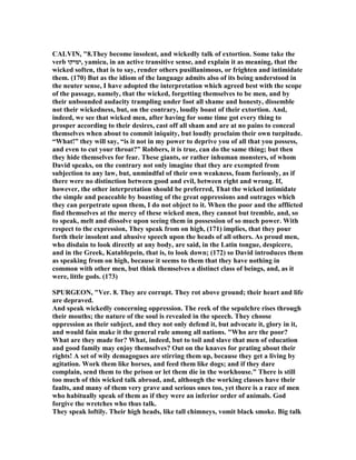 CALVI , "8.They become insolent, and wickedly talk of extortion. Some take the
verb ‫,ימיקו‬ yamicu, in an active transitive sense, and explain it as meaning, that the
wicked soften, that is to say, render others pusillanimous, or frighten and intimidate
them. (170) But as the idiom of the language admits also of its being understood in
the neuter sense, I have adopted the interpretation which agreed best with the scope
of the passage, namely, that the wicked, forgetting themselves to be men, and by
their unbounded audacity trampling under foot all shame and honesty, dissemble
not their wickedness, but, on the contrary, loudly boast of their extortion. And,
indeed, we see that wicked men, after having for some time got every thing to
prosper according to their desires, cast off all sham and are at no pains to conceal
themselves when about to commit iniquity, but loudly proclaim their own turpitude.
“What!” they will say, “is it not in my power to deprive you of all that you possess,
and even to cut your throat?” Robbers, it is true, can do the same thing; but then
they hide themselves for fear. These giants, or rather inhuman monsters, of whom
David speaks, on the contrary not only imagine that they are exempted from
subjection to any law, but, unmindful of their own weakness, foam furiously, as if
there were no distinction between good and evil, between right and wrong. If,
however, the other interpretation should be preferred, That the wicked intimidate
the simple and peaceable by boasting of the great oppressions and outrages which
they can perpetrate upon them, I do not object to it. When the poor and the afflicted
find themselves at the mercy of these wicked men, they cannot but tremble, and, so
to speak, melt and dissolve upon seeing them in possession of so much power. With
respect to the expression, They speak from on high, (171) implies, that they pour
forth their insolent and abusive speech upon the heads of all others. As proud men,
who disdain to look directly at any body, are said, in the Latin tongue, despicere,
and in the Greek, Katablepein, that is, to look down; (172) so David introduces them
as speaking from on high, because it seems to them that they have nothing in
common with other men, but think themselves a distinct class of beings, and, as it
were, little gods. (173)
SPURGEO , "Ver. 8. They are corrupt. They rot above ground; their heart and life
are depraved.
And speak wickedly concerning oppression. The reek of the sepulchre rises through
their mouths; the nature of the soul is revealed in the speech. They choose
oppression as their subject, and they not only defend it, but advocate it, glory in it,
and would fain make it the general rule among all nations. "Who are the poor?
What are they made for? What, indeed, but to toil and slave that men of education
and good family may enjoy themselves? Out on the knaves for prating about their
rights! A set of wily demagogues are stirring them up, because they get a living by
agitation. Work them like horses, and feed them like dogs; and if they dare
complain, send them to the prison or let them die in the workhouse." There is still
too much of this wicked talk abroad, and, although the working classes have their
faults, and many of them very grave and serious ones too, yet there is a race of men
who habitually speak of them as if they were an inferior order of animals. God
forgive the wretches who thus talk.
They speak loftily. Their high heads, like tall chimneys, vomit black smoke. Big talk
 