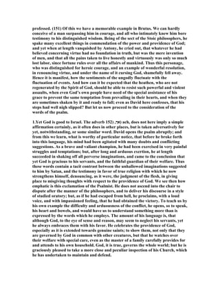professed. (151) Of this we have a memorable example in Brutus. We can hardly
conceive of a man surpassing him in courage, and all who intimately knew him bore
testimony to his distinguished wisdom. Being of the sect of the Stoic philosophers, he
spake many excellent things in commendation of the power and providence of God;
and yet when at length vanquished by Antony, he cried out, that whatever he had
believed concerning virtue had no foundation in truth, but was the mere invention
of men, and that all the pains taken to live honestly and virtuously was only so much
lost labor, since fortune rules over all the affairs of mankind. Thus this personage,
who was distinguished for heroic courage, and an example of wonderful resolution,
in renouncing virtue, and under the name of it cursing God, shamefully fell away.
Hence it is manifest, how the sentiments of the ungodly fluctuate with the
fluctuation of events. And how can it be expected that the heathen, who are not
regenerated by the Spirit of God, should be able to resist such powerful and violent
assaults, when even God’s own people have need of the special assistance of his
grace to prevent the same temptation from prevailing in their hearts, and when they
are sometimes shaken by it and ready to fall; even as David here confesses, that his
steps had well nigh slipped? But let us now proceed to the consideration of the
words of the psalm.
1.Yet God is good to Israel. The adverb ‫אך‬,)152 ) ach, does not here imply a simple
affirmation certainly, as it often does in other places, but is taken adversatively for
yet, notwithstanding, or some similar word. David opens the psalm abruptly; and
from this we learn, what is worthy of particular notice, that before he broke forth
into this language, his mind had been agitated with many doubts and conflicting
suggestions. As a brave and valiant champion, he had been exercised in very painful
struggles and temptations; but, after long and arduous exertion, he at length
succeeded in shaking off all perverse imaginations, and came to the conclusion that
yet God is gracious to his servants, and the faithful guardian of their welfare. Thus
these words contain a tacit contrast between the unhallowed imaginations suggested
to him by Satan, and the testimony in favor of true religion with which he now
strengthens himself, denouncing, as it were, the judgment of the flesh, in giving
place to misgiving thoughts with respect to the providence of God. We see then how
emphatic is this exclamation of the Psalmist. He does not ascend into the chair to
dispute after the manner of the philosophers, and to deliver his discourse in a style
of studied oratory; but, as if he had escaped from hell, he proclaims, with a loud
voice, and with impassioned feeling, that he had obtained the victory. To teach us by
his own example the difficulty and arduousness of the conflict, he opens, so to speak,
his heart and bowels, and would have us to understand something more than is
expressed by the words which he employs. The amount of his language is, that
although God, to the eye of sense and reason, may seem to neglect his servants, yet
he always embraces them with his favor. He celebrates the providence of God,
especially as it is extended towards genuine saints; to show them, not only that they
are governed by God in common with other creatures, but that he watches over
their welfare with special care, even as the master of a family carefully provides for
and attends to his own household. God, it is true, governs the whole world; but he is
graciously pleased to take a more close and peculiar inspection of his Church, which
he has undertaken to maintain and defend.
 