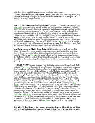 ridicule religion, mock at Providence, and laugh at a future state.
Their tongue walketh through the earth - They find fault with every thing; they
traduce the memory of the just in heaven, and ridicule the saints that are upon earth.
They criticize every dispensation of God.
GILL, "They set their mouth against the heavens,.... Against God in heaven, see
Dan_4:26, against his being, saying, there is no God; against his perfections, thinking
him to be such an one as themselves; against his purposes and decrees, replying against
him, and charging him with insincerity, cruelty, and unrighteousness; and against his
providence, either denying it, or affirming it to be unequal; and against his doctrines,
ordinances, and ministers. Aben Ezra interprets it also of the angels of heaven, who are
spoken against, when it is denied that there are any such beings, as were by the
Sadducees; and blasphemed, when the worshipping of them is introduced. The Targum
understands it of the saints of heaven, with which compare Rev_13:6 it may be applied
to civil magistrates, the higher powers, who represent on earth God in heaven; and there
are some that despise dominion, and speak evil of such dignities:
and their tongue walketh through the earth: sparing none, high nor low, but
injures all sorts of persons with their lies and calumnies. This denotes the unbridled
liberty which wicked men take with their tongues; there is no restraint upon them, no
stopping of them; see Psa_12:5 the universal mischief they are continually doing, and
the diabolical influence of their detraction and falsehood; like Satan, their tongues walk
to and fro in the earth, doing all the injury to the credit and characters of men they
possibly can.
HE RY 9-12M "It made them very insolent in their demeanour towards both God
and man (Psa_73:9): They set their mouth against the heavens, putting contempt upon
God himself and his honour, bidding defiance to him and his power and justice. They
cannot reach the heavens with their hands, to shake God's throne, else they would; but
they show their ill-will by setting their mouth against the heavens. Their tongue also
walks through the earth, and they take liberty to abuse all that come in their way. No
man's greatness or goodness can secure him from the scourge of the virulent tongue.
They take a pride and pleasure in bantering all mankind; they are pests of the country,
for they neither fear God nor regard man. [4.] In all this they were very atheistical and
profane. They could not have been thus wicked if they had not learned to say (Psa_
73:11), How doth God know? And is there knowledge in the Most High? So far were they
from desiring the knowledge of God, who gave them all the good things they had and
would have taught them to use them well, that they were not willing to believe God had
any knowledge of them, that he took any notice of their wickedness or would ever call
them to an account. As if, because he is Most High, he could not or would not see them,
Job_22:12, Job_22:13. Whereas because he is Most High therefore he can, and will, take
cognizance of all the children of men and of all they do, or say, or think. What an affront
is it to the God of infinite knowledge, from whom all knowledge is, to ask, Is there
knowledge in him? Well may he say (Psa_73:12), Behold, these are the ungodly.
CALVI , "9.They have set their mouth against the heavens. Here it is declared that
they utter their contumelious speeches as well against God as against men; for they
 