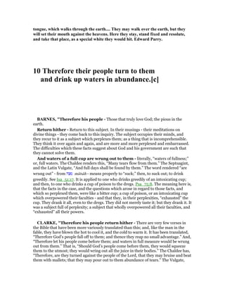 tongue, which walks through the earth.... They may walk over the earth, but they
will set their mouth against the heavens. Here they stay, stand fixed and resolute,
and take that place, as a special white they would hit. Edward Parry.
10 Therefore their people turn to them
and drink up waters in abundance.[c]
BAR ES, "Therefore his people - Those that truly love God; the pious in the
earth.
Return hither - Return to this subject. In their musings - their meditations on
divine things - they come back to this inquiry. The subject occupies their minds, and
they recur to it as a subject which perplexes them; as a thing that is incomprehensible.
They think it over again and again, and are more and more perplexed and embarrassed.
The difficulties which these facts suggest about God and his government are such that
they cannot solve them.
And waters of a full cup are wrung out to them - literally, “waters of fullness;”
or, full waters. The Chaldee renders this, “Many tears flow from them.” The Septuagint,
and the Latin Vulgate, “And full days shall be found by them.” The word rendered “are
wrung out” - from ‫מצה‬ mâtsâh - means properly to “suck;” then, to suck out; to drink
greedily. See Isa_51:17. It is applied to one who drinks greedily of an intoxicating cup;
and then, to one who drinks a cup of poison to the dregs. Psa_75:8. The meaning here is,
that the facts in the case, and the questions which arose in regard to those facts, and
which so perplexed them, were like a bitter cup; a cup of poison, or an intoxicating cup
which overpowered their faculties - and that they, in their perplexities, “exhausted” the
cup. They drank it all, even to the dregs. They did not merely taste it; but they drank it. It
was a subject full of perplexity; a subject that wholly overpowered all their faculties, and
“exhausted” all their powers.
CLARKE, "Therefore his people return hither - There are very few verses in
the Bible that have been more variously translated than this; and, like the man in the
fable, they have blown the hot to cool it, and the cold to warm it. It has been translated,
“Therefore God’s people fall off to them; and thence they reap no small advantage.” And,
“Therefore let his people come before them; and waters in full measure would be wrung
out from them.” That is, “Should God’s people come before them, they would squeeze
them to the utmost; they would wring out all the juice in their bodies.” The Chaldee has,
“Therefore, are they turned against the people of the Lord, that they may bruise and beat
them with mallets; that they may pour out to them abundance of tears.” The Vulgate,
 