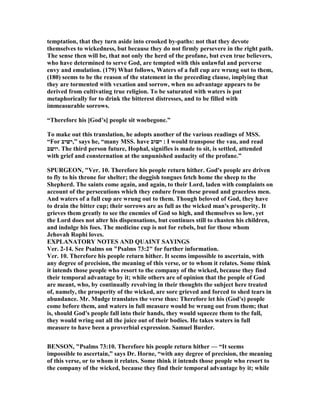 temptation, that they turn aside into crooked by-paths: not that they devote
themselves to wickedness, but because they do not firmly persevere in the right path.
The sense then will be, that not only the herd of the profane, but even true believers,
who have determined to serve God, are tempted with this unlawful and perverse
envy and emulation. (179) What follows, Waters of a full cup are wrung out to them,
(180) seems to be the reason of the statement in the preceding clause, implying that
they are tormented with vexation and sorrow, when no advantage appears to be
derived from cultivating true religion. To be saturated with waters is put
metaphorically for to drink the bitterest distresses, and to be filled with
immeasurable sorrows.
“Therefore his [God’s] people sit woebegone.”
To make out this translation, he adopts another of the various readings of MSS.
“For ‫”,ישיב‬ says he, “many MSS. have ‫ישוב‬ : I would transpose the vau, and read
‫.יושב‬ The third person future, Hophal, signifies is made to sit, is settled, attended
with grief and consternation at the unpunished audacity of the profane.”
SPURGEO , "Ver. 10. Therefore his people return hither. God's people are driven
to fly to his throne for shelter; the doggish tongues fetch home the sheep to the
Shepherd. The saints come again, and again, to their Lord, laden with complaints on
account of the persecutions which they endure from these proud and graceless men.
And waters of a full cup are wrung out to them. Though beloved of God, they have
to drain the bitter cup; their sorrows are as full as the wicked man's prosperity. It
grieves them greatly to see the enemies of God so high, and themselves so low, yet
the Lord does not alter his dispensations, but continues still to chasten his children,
and indulge his foes. The medicine cup is not for rebels, but for those whom
Jehovah Rophi loves.
EXPLA ATORY OTES A D QUAI T SAYI GS
Ver. 2-14. See Psalms on "Psalms 73:2" for further information.
Ver. 10. Therefore his people return hither. It seems impossible to ascertain, with
any degree of precision, the meaning of this verse, or to whom it relates. Some think
it intends those people who resort to the company of the wicked, because they find
their temporal advantage by it; while others are of opinion that the people of God
are meant, who, by continually revolving in their thoughts the subject here treated
of, namely, the prosperity of the wicked, are sore grieved and forced to shed tears in
abundance. Mr. Mudge translates the verse thus: Therefore let his (God's) people
come before them, and waters in full measure would be wrung out from them; that
is, should God's people fall into their hands, they would squeeze them to the full,
they would wring out all the juice out of their bodies. He takes waters in full
measure to have been a proverbial expression. Samuel Burder.
BE SO , "Psalms 73:10. Therefore his people return hither — “It seems
impossible to ascertain,” says Dr. Horne, “with any degree of precision, the meaning
of this verse, or to whom it relates. Some think it intends those people who resort to
the company of the wicked, because they find their temporal advantage by it; while
 