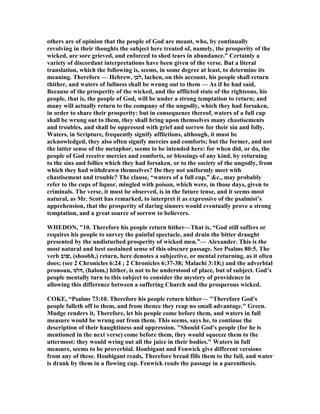 others are of opinion that the people of God are meant, who, by continually
revolving in their thoughts the subject here treated of, namely, the prosperity of the
wicked, are sore grieved, and enforced to shed tears in abundance.” Certainly a
variety of discordant interpretations have been given of the verse. But a literal
translation, which the following is, seems, in some degree at least, to determine its
meaning. Therefore — Hebrew, ‫,לכן‬ lachen, on this account, his people shall return
thither, and waters of fullness shall be wrung out to them — As if he had said,
Because of the prosperity of the wicked, and the afflicted state of the righteous, his
people, that is, the people of God, will be under a strong temptation to return; and
many will actually return to the company of the ungodly, which they had forsaken,
in order to share their prosperity: but in consequence thereof, waters of a full cup
shall be wrung out to them, they shall bring upon themselves many chastisements
and troubles, and shall be oppressed with grief and sorrow for their sin and folly.
Waters, in Scripture, frequently signify afflictions, although, it must be
acknowledged, they also often signify mercies and comforts; but the former, and not
the latter sense of the metaphor, seems to be intended here: for when did, or do, the
people of God receive mercies and comforts, or blessings of any kind, by returning
to the sins and follies which they had forsaken, or to the society of the ungodly, from
which they had withdrawn themselves? Do they not uniformly meet with
chastisement and trouble? The clause, “waters of a full cup,” &c., may probably
refer to the cups of liquor, mingled with poison, which were, in those days, given to
criminals. The verse, it must be observed, is in the future tense, and it seems most
natural, as Mr. Scott has remarked, to interpret it as expressive of the psalmist’s
apprehension, that the prosperity of daring sinners would eventually prove a strong
temptation, and a great source of sorrow to believers.
WHEDO , "10. Therefore his people return hither—That is, “God still suffers or
requires his people to survey the painful spectacle, and drain the bitter draught
presented by the undisturbed prosperity of wicked men.”— Alexander. This is the
most natural and best sustained sense of this obscure passage. See Psalms 80:5. The
verb ‫,שׁוב‬ (shoobh,) return, here denotes a subjective, or mental returning, as it often
does; (see 2 Chronicles 6:24 ; 2 Chronicles 6:37-38; Malachi 3:18;) and the adverbial
pronoun, ‫,הלמ‬ (halom,) hither, is not to be understood of place, but of subject. God’s
people mentally turn to this subject to consider the mystery of providence in
allowing this difference between a suffering Church and the prosperous wicked.
COKE, “Psalms 73:10. Therefore his people return hither— "Therefore God's
people falleth off to them, and from thence they reap no small advantage." Green.
Mudge renders it, Therefore, let his people come before them, and waters in full
measure would be wrung out from them. This seems, says he, to continue the
description of their haughtiness and oppression. "Should God's people (for he is
mentioned in the next verse) come before them, they would squeeze them to the
uttermost: they would wring out all the juice in their bodies." Waters in full
measure, seems to be proverbial. Houbigant and Fenwick give different versions
from any of these. Houbigant reads, Therefore bread fills them to the full, and water
is drank by them in a flowing cup. Fenwick reads the passage in a parenthesis.
 