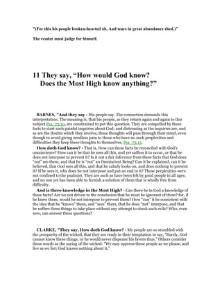 "(For this his people broken-hearted sit, And tears in great abundance shed.)"
The reader must judge for himself.
11 They say, “How would God know?
Does the Most High know anything?”
BAR ES, "And they say - His people say. The connection demands this
interpretation. The meaning is, that his people, as they return again and again to this
subject Psa_73:10, are constrained to put this question. They are compelled by these
facts to start such painful inquiries about God; and distressing as the inquiries are, and
as are the doubts which they involve, these thoughts will pass through their mind, even
though to avoid giving needless pain to those who have no such perplexities and
difficulties they keep these thoughts to themselves, Psa_73:15.
How doth God know? - That is, How can these facts be reconciled with God’s
omniscience? How can it be that he sees all this, and yet suffers it to occur, or that he
does not interpose to prevent it? Is it not a fair inference from these facts that God does
“not” see them, and that he is “not” an Omniscient Being? Can it be explained, can it be
believed, that God sees all this, and that he calmly looks on, and does nothing to prevent
it? If he sees it, why does he not interpose and put an end to it? These perplexities were
not confined to the psalmist. They are such as have been felt by good people in all ages;
and no one yet has been able to furnish a solution of them that is wholly free from
difficulty.
And is there knowledge in the Most High? - Can there be in God a knowledge of
these facts? Are we not driven to the conclusion that he must be ignorant of them? for, if
he knew them, would he not interpose to prevent them? How “can” it be consistent with
the idea that he “knows” them, and “sees” them, that he does “not” interpose, and that
he suffers these things to take place without any attempt to check such evils? Who, even
now, can answer these questions?
CLARKE, "They say, How doth God know? - My people are so stumbled with
the prosperity of the wicked, that they are ready in their temptation to say, “Surely, God
cannot know these things, or he would never dispense his favors thus.” Others consider
these words as the saying of the wicked: “We may oppress these people as we please, and
live as we list; God knows nothing about it.”
 