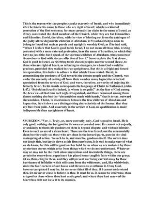 This is the reason why the prophet speaks expressly of Israel; and why immediately
after he limits this name to those who are right of heart; which is a kind of
correction of the first sentence; for many proudly lay claim to the name of Israel, as
if they constituted the chief members of the Church, while they are but Ishmaelites
and Edomites. David, therefore, with the view of blotting out from the catalogue of
the godly all the degenerate children of Abraham, (153) acknowledges none to
belong to Israel but such as purely and uprightly worship God; as if he had said,
“When I declare that God is good to his Israel, I do not mean all those who, resting
contented with a mere external profession, bear the name of Israelites, to which they
have no just title; but I speak of the spiritual children of Abraham, who consecrate
themselves to God with sincere affection of heart.” Some explain the first clause,
God is good to Israel, as referring to his chosen people; and the second clause, to
those who are right of heart, as referring to strangers, to whom God would be
gracious, provided they walked in true uprightness. But this is a frigid and forced
interpretation. It is better to adhere to that which I have stated. David, in
commending the goodness of God towards the chosen people and the Church, was
under the necessity of cutting off from their number many hypocrites who had
apostatised from the service of God, and were, therefore, unworthy of enjoying his
fatherly favor. To his words corresponds the language of Christ to athanael, (John
1:47,) “Behold an Israelite indeed, in whom is no guile!” As the fear of God among
the Jews was at that time well nigh extinguished, and there remained among them
almost nothing else but the “circumcision made with hands,” that is to say, outward
circumcision, Christ, to discriminate between the true children of Abraham and
hypocrites, lays it down as a distinguishing characteristic of the former, that they
are free from guile. And assuredly in the service of God, no qualification is more
indispensable than uprightness of heart.
SPURGEO , "Ver. 1. Truly, or, more correctly, only, God is good to Israel. He is
only good, nothing else but good to his own covenanted ones. He cannot act unjustly,
or unkindly to them; his goodness to them is beyond dispute, and without mixture.
Even to such as are of a clean heart. These are the true Israel, not the ceremonially
clean but the really so; those who are clean in the inward parts, pure in the vital
mainspring of action. To such he is, and must be, goodness itself. The writer does
not doubt this, but lays it down as his firm conviction. It is well to make sure of what
we do know, for this will be good anchor hold for us when we are molested by those
mysterious storms which arise from things which we do not understand. Whatever
may or may not be the truth about mysterious and inscrutable things, there are
certainties somewhere; experience has placed some tangible facts within our grasp;
let us, then, cling to these, and they will prevent our being carried away by those
hurricanes of infidelity which still come from the wilderness, and, like whirlwinds,
smite the four corners of our house and threaten to overthrow it. O my God,
however perplexed I may be, let me never think ill of thee. If I cannot understand
thee, let me never cease to believe in thee. It must be so, it cannot be otherwise, thou
art good to those whom thou hast made good; and where thou hast renewed the
heart thou wilt not leave it to its enemies.
 