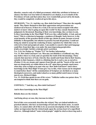 disorder, conceive only of a blind government, which they attribute to fortune or
chance; but that even true believers themselves are shaken, so as to doubt of the
Providence of God; and that unless they were wonderfully preserved by his hand,
they would be completely swallowed up in this abyss.
SPURGEO , "Ver. 11. And they say, How doth God know? Thus dare the ungodly
speak. They flatter themselves that their oppressions and persecutions are
unobserved of heaven. If there be a God, is he not too much occupied with other
matters to know what is going on upon this world? So they console themselves if
judgments be threatened. Boasting of their own knowledge, they yet dare to ask,
Is there knowledge in the Most High? Well were they called foolish. A God, and not
know? This is a solecism in language, a madness of thought. Such, however, is the
acted insanity of the graceless theists of this age; theists in name, because avowed
infidelity is disreputable, but atheists in practice beyond all question. I could not
bring my mind to accept the rendering of many expositors by which this verse is
referred to tried and perplexed saints. I am unable to conceive that such language
could flow from their lips, even under the most depressing perplexities.
EXPLA ATORY OTES A D QUAI T SAYI GS
Ver. 2-14. See Psalms on "Psalms 73:2" for further information.
Ver. 11. How doth God know? etc. Men may not disbelieve a Godhead; nay, they
may believe there is a God, and yet question the truth of his threatenings. Those
conceits that men have of God, whereby they mould and frame him in their fancies,
suitable to their humours, which is a thinking that he is such a one as ourselves
(Psalms 1:1-6), are steams and vapours from this pit, and the "hearts of the sons of
men are desperately set within them to do evil" upon these grounds; much more
when they arise so high as in some who say: How doth God know? and is there
knowledge in the Most High? If men give way to this, what reason can be imagined
to stand before them? All the comminations of Scripture are derided as so many
theological scarecrows, and undervalued as so many pitiful contrivances to keep
men in awe. Richard Gilpin.
Ver. 11. Ovid thus speaks in one of his verses: "Sollicitor nullos esse putare deos; "I
am tempted to think that there are no gods.
COFFMA , “"And they say, How doth God know?
And is there knowledge in the Most High?
Behold, these are the wicked;
And being always at ease, they increase in riches."
Part of this verse accurately describes the wicked. They are indeed unbelievers,
practical atheists, who have no knowledge of God and who desire none. As noted
above, we cannot allow all of this to be an accurate description of the wicked, but
rather an impression that the wicked made upon the envious heart of a superficial
observer. Although indeed "some wicked people" might be cited as deserving such a
 