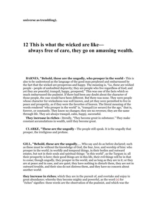 universe as trembling).
12 This is what the wicked are like—
always free of care, they go on amassing wealth.
BAR ES, "Behold, these are the ungodly, who prosper in the world - This is
also to be understood as the language of the good man perplexed and embarrassed by
the fact that the wicked are prosperous and happy. The meaning is, “Lo, these are wicked
people - people of undoubted depravity; they are people who live regardless of God; and
yet they are peaceful, tranquil, happy, prospered.” This was one of the facts which so
much embarrassed the psalmist. If there had been any doubt about the character of
those people, the case would have been different. But there was none. They were people
whose character for wickedness was well known, and yet they were permitted to live in
peace and prosperity, as if they were the favorites of heaven. The literal meaning of the
words rendered “who prosper in the world” is, “tranquil (or secure) for the age;” that is,
forever, or constantly. They know no changes; they see no reverses; they are the same
through life. They are always tranquil, calm, happy, successful.
They increase in riches - literally, “They become great in substance.” They make
constant accumulations in wealth, until they become great.
CLARKE, "These are the ungodly - The people still speak. It is the ungodly that
prosper, the irreligious and profane.
GILL, "Behold, these are the ungodly,.... Who say and do as before declared; such
as these must be without the knowledge of God, the fear, love, and worship of him: who
prosper in the world; in worldly and temporal things, in their bodies and outward
estates, but not in their souls and spiritual things: "in this world", as the Targum is; all
their prosperity is here; their good things are in this life, their evil things will be in that
to come; though ungodly, they prosper in the world, and as long as they are in it; or they
are at peace and in case, and are quiet; they have nothing to disturb them, they are not in
outward trouble, and their sins do not distress them, and they have no concern about
another world:
they increase in riches; which they are in the pursuit of, and overtake and enjoy in
great abundance; whereby they become mighty and powerful, as the word (o) for
"riches" signifies: these words are the observation of the psalmist, and which was the
 