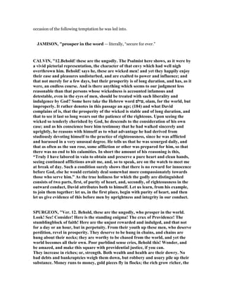 occasion of the following temptation he was led into.
JAMISO , "prosper in the word — literally, “secure for ever.”
CALVI , "12.Behold! these are the ungodly. The Psalmist here shows, as it were by
a vivid pictorial representation, the character of that envy which had well nigh
overthrown him. Behold! says he, these are wicked men! and yet they happily enjoy
their ease and pleasures undisturbed, and are exalted to power and influence; and
that not merely for a few days, but their prosperity is of long duration, and has, as it
were, an endless course. And is there anything which seems to our judgment less
reasonable than that persons whose wickedness is accounted infamous and
detestable, even in the eyes of men, should be treated with such liberality and
indulgence by God? Some here take the Hebrew word ‫,עולם‬ olam, for the world, but
improperly. It rather denotes in this passage an age; (184) and what David
complains of is, that the prosperity of the wicked is stable and of long duration, and
that to see it last so long wears out the patience of the righteous. Upon seeing the
wicked so tenderly cherished by God, he descends to the consideration of his own
case; and as his conscience bore him testimony that he had walked sincerely and
uprightly, he reasons with himself as to what advantage he had derived from
studiously devoting himself to the practice of righteousness, since he was afflicted
and harassed in a very unusual degree. He tells us that he was scourged daily, and
that as often as the sun rose, some affliction or other was prepared for him, so that
there was no end to his calamities. In short the amount of his reasoning is this,
“Truly I have labored in vain to obtain and preserve a pure heart and clean hands,
seeing continued afflictions await me, and, so to speak, are on the watch to meet me
at break of day. Such a condition surely shows that there is no reward for innocence
before God, else he would certainly deal somewhat more compassionately towards
those who serve him.” As the true holiness for which the godly are distinguished
consists of two parts, first, of purity of heart, and, secondly, of righteousness in the
outward conduct, David attributes both to himself. Let us learn, from his example,
to join them together: let us, in the first place, begin with purity of heart, and then
let us give evidence of this before men by uprightness and integrity in our conduct.
SPURGEO , "Ver. 12. Behold, these are the ungodly, who prosper in the world.
Look! See! Consider! Here is the standing enigma! The crux of Providence! The
stumblingblock of faith! Here are the unjust rewarded and indulged, and that not
for a day or an hour, but in perpetuity. From their youth up these men, who deserve
perdition, revel in prosperity. They deserve to be hung in chains, and chains are
hung about their necks; they are worthy to be chased from the world, and yet the
world becomes all their own. Poor purblind sense cries, Behold this! Wonder, and
be amazed, and make this square with providential justice, if you can.
They increase in riches; or, strength. Both wealth and health are their dowry. o
bad debts and bankruptcies weigh them down, but robbery and usury pile up their
substance. Money runs to money, gold pieces fly in flocks; the rich grow richer, the
 
