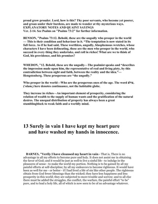 proud grow prouder. Lord, how is this? Thy poor servants, who become yet poorer,
and groan under their burdens, are made to wonder at thy mysterious ways.
EXPLA ATORY OTES A D QUAI T SAYI GS
Ver. 2-14. See Psalms on "Psalms 73:2" for further information.
BE SO , "Psalms 73:12. Behold, these are the ungodly who prosper in the world
— This is their condition and behaviour in it. “The temptation is now stated in its
full force. As if he had said, These worthless, ungodly, blasphemous wretches, whose
characters I have been delineating, these are the men who prosper in the world, who
succeed in every thing they undertake, and roll in riches! What are we to think of
God, his providence, and his promises?
WHEDO , "12. Behold, these are the ungodly—The psalmist speaks and “describes
the impression made upon him, the representative of real and living piety, by this
contradiction between sight and faith, between the reality and the idea.”—
Hengstenberg. These prosperous are “the ungodly.”
Who prosper in the world—Who are the prosperous ones of the age. The word ‫,עולם‬
(‘olam,) here denotes continuance, not the habitable globe.
They increase in riches—An important element of prosperity, considering the
relation of wealth to the supply of human wants and the gratification of the natural
desires. The unequal distribution of property has always been a great
stumblingblock to weak faith and a worldly mind.
13 Surely in vain I have kept my heart pure
and have washed my hands in innocence.
BAR ES, "Verily I have cleansed my heart in vain - That is, There is no
advantage in all my efforts to become pure and holy. It does not assist me in obtaining
the favor of God; and it would be just as well to live a sinful life - to indulge in the
pleasures of sense - to make the world my portion. Nothing is to be gained by all my
painful efforts at self-discipline; by all my endeavors to become righteous. It would have
been as well for me - or better - if I had lived a life of sin like other people. The righteous
obtain from God fewer blessings than the wicked; they have less happiness and less
prosperity in this world; they are subjected to more trouble and sorrow; and to all else
there must be added the struggles, the conflict, the warfare, the painful effort “to be”
pure, and to lead a holy life, all of which is now seen to be of no advantage whatever.
 