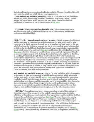 Such thoughts as these were not confined to the psalmist. They are thoughts which will
start up in the mind, and which it is not easy to calm down.
And washed my hands in innocency - That is, It has been of no use that I have
washed my hands in innocency. The word “innocency” here means “purity.” He had
washed his hands in that which was pure; as, pure water. To wash the hands is
emblematic of innocence or purity. See the notes at Psa_26:6.
CLARKE, "I have cleansed my heart in vain - It is no advantage to us to
worship the true God, to walk according to the law of righteousness, and keep the
ordinances of the Most High.
GILL, "Verily, I have cleansed my heart in vain,.... Which supposes that his heart
had been unclean, as every man's is, and which appears by what is in it, and by what
comes out of it; that it was now cleansed, not in an absolute and legal sense, as if it was
wholly free from sin, for this no man can say; but in an evangelical sense, being purified
by faith in the blood of Christ; that he had himself some concern in the cleansing of his
heart, which seems to be contrary to Pro_20:9 and besides, this is the Lord's own work,
Psa_51:10 wherefore this may be considered as a wrong and rash expression of his; for
as he was wrong in one part of it, its being cleansed in vain, so he might be in the other,
in ascribing it to himself; though it may be allowed, consistent with what is before
observed, that a believer has a concern in the cleansing of his heart; for, being convinced
of the impurity of it, he owns and laments it before the Lord; and, seeing the fountain of
the Redeemer's blood opened, he applies to it, and to him for cleansing; and expresses a
love unto, a great and studious concern for purity of heart as well as life; and, under the
influence of divine grace, is enabled to keep a watch over it, whereby, through the same
grace, it is preserved from much pollution; and by fresh application to the blood of
Christ, is cleansed from what it daily contracts:
and washed my hands in innocency: that is, "in vain", as before; which denotes the
performance of good works, a course of holy life and conversation, which when right
springs from purity of heart; See Gill on Psa_26:6, now the psalmist under temptation
concluded that all his religion and devotion were in vain, all his hearing, and reading,
and attending on ordinances, all his concern for purity of heart and life; since those who
showed no regard to these things prospered in the world, and increased in riches,
abounded in ease and plenty, and seemed to be rather the favourites of heaven than
religious men; and this temptation was strengthened by the following observation.
HE RY, " From all this arose a very strong temptation to cast off his religion. [1.]
Some that observed the prosperity of the wicked, especially comparing it with the
afflictions of the righteous, were tempted to deny a providence and to think that God had
forsaken the earth. In this sense some take Psa_73:11. There are those, even among
God's professing people, that say, “How does God know? Surely all things are left to
blind fortune, and not disposed of by an all-seeing God.” Some of the heathen, upon
such a remark as this, have asked, Quis putet esse deos? - Who will believe that there are
gods? [2.] Though the psalmist's feet were not so far gone as to question God's
omniscience, yet he was tempted to question the benefit of religion, and to say (Psa_
73:13), Verily, I have cleansed my heart in vain, and have, to no purpose, washed my
 