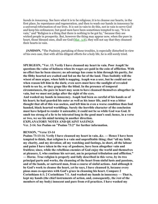 hands in innocency. See here what it is to be religious; it is to cleanse our hearts, in the
first place, by repentance and regeneration, and then to wash our hands in innocency by
a universal reformation of our lives. It is not in vain to do this, not in vain to serve God
and keep his ordinances; but good men have been sometimes tempted to say, “It is in
vain,” and “Religion is a thing that there is nothing to be got by,” because they see
wicked people in prosperity. But, however the thing may appear now, when the pure in
heart, those blessed ones, shall see God (Mat_5:8), they will not say that they cleansed
their hearts in vain.
JAMISO , "The Psalmist, partaking of these troubles, is especially disturbed in view
of his own case, that with all his diligent efforts for a holy life, he is still sorely tried.
SPURGEO , "Ver. 13. Verily I have cleansed my heart in vain. Poor Asaph! he
questions the value of holiness when its wages are paid in the coin of affliction. With
no effect has he been sincere; no advantage has come to him through his purity, for
the filthy hearted are exalted and fed on the fat of the land. Thus foolishly will the
wisest of men argue, when faith is napping. Asaph was a seer, but he could not see
when reason left him in the dark; even seers must have the sunlight of revealed
truth to see by, or they grope like the blind. In the presence of temporal
circumstances, the pure in heart may seem to have cleansed themselves altogether in
vain, but we must not judge after the sight of the eyes.
And washed my hands in innocency. Asaph had been as careful of his hands as of
his heart; he had guarded his outer as well as his inner life, and it was a bitter
thought that all of this was useless, and left him in even a worse condition than foul
handed, black hearted worldlings. Surely the horrible character of the conclusion
must have helped to render it untenable; it could not be so while God was God. It
smelt too strong of a lie to be tolerated long in the good man's soul; hence, in a verse
or two, we see his mind turning in another direction.
EXPLA ATORY OTES A D QUAI T SAYI GS
Ver. 2-14. See Psalms on "Psalms 73:2" for further information.
BE SO , "Verse 13-14
Psalms 73:13-14. Verily I have cleansed my heart in vain, &c. — Hence I have been
tempted to think, that religion is a vain and unprofitable thing; that “all my faith,
my charity, and my devotion; all my watching and fastings, in short, all the labour
and pains I have taken in the way of goodness, have been altogether vain and
fruitless; since, while the rebellious enemies of God enjoy the world and themselves
at pleasure, I, who continue his servant, am in perpetual tribulation and affliction.”
— Horne. True religion is properly and fully described in this verse, by its two
principal parts and works, the cleansing of the heart from sinful lusts and passions,
and of the hands, or outward man, from a course of sinful actions. And although it
be God’s work to cleanse the heart, yet he says, I have cleansed it, because every
pious man co-operates with God’s grace in cleansing his heart. Compare 2
Corinthians 6:1; 2 Corinthians 7:1. And washed my hands in innocency — That is,
kept my hands (the chief instruments of action, and, consequently, the rest of the
members of my body) innocent and pure from evil practices. I have washed my
 