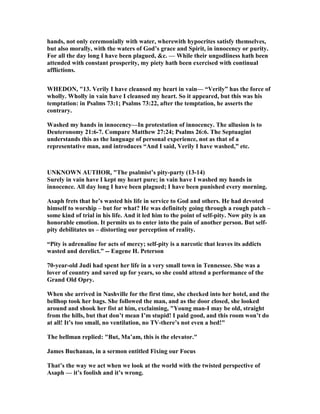 hands, not only ceremonially with water, wherewith hypocrites satisfy themselves,
but also morally, with the waters of God’s grace and Spirit, in innocency or purity.
For all the day long I have been plagued, &c. — While their ungodliness hath been
attended with constant prosperity, my piety hath been exercised with continual
afflictions.
WHEDO , "13. Verily I have cleansed my heart in vain— “Verily” has the force of
wholly. Wholly in vain have I cleansed my heart. So it appeared, but this was his
temptation: in Psalms 73:1; Psalms 73:22, after the temptation, he asserts the
contrary.
Washed my hands in innocency—In protestation of innocency. The allusion is to
Deuteronomy 21:6-7. Compare Matthew 27:24; Psalms 26:6. The Septuagint
understands this as the language of personal experience, not as that of a
representative man, and introduces “And I said, Verily I have washed,” etc.
U K OW AUTHOR, "The psalmist’s pity-party (13-14)
Surely in vain have I kept my heart pure; in vain have I washed my hands in
innocence. All day long I have been plagued; I have been punished every morning.
Asaph frets that he’s wasted his life in service to God and others. He had devoted
himself to worship – but for what? He was definitely going through a rough patch –
some kind of trial in his life. And it led him to the point of self-pity. ow pity is an
honorable emotion. It permits us to enter into the pain of another person. But self-
pity debilitates us – distorting our perception of reality.
“Pity is adrenaline for acts of mercy; self-pity is a narcotic that leaves its addicts
wasted and derelict.” -- Eugene H. Peterson
70-year-old Judi had spent her life in a very small town in Tennessee. She was a
lover of country and saved up for years, so she could attend a performance of the
Grand Old Opry.
When she arrived in ashville for the first time, she checked into her hotel, and the
bellhop took her bags. She followed the man, and as the door closed, she looked
around and shook her fist at him, exclaiming, "Young man-I may be old, straight
from the hills, but that don’t mean I’m stupid! I paid good, and this room won’t do
at all! It’s too small, no ventilation, no TV-there’s not even a bed!"
The bellman replied: "But, Ma’am, this is the elevator."
James Buchanan, in a sermon entitled Fixing our Focus
That’s the way we act when we look at the world with the twisted perspective of
Asaph — it’s foolish and it’s wrong.
 