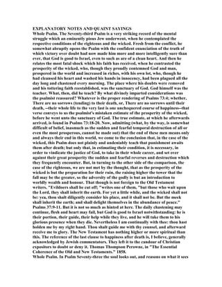 EXPLA ATORY OTES A D QUAI T SAYI GS
Whole Psalm. The Seventy-third Psalm is a very striking record of the mental
struggle which an eminently pious Jew underwent, when he contemplated the
respective conditions of the righteous and the wicked. Fresh from the conflict, he
somewhat abruptly opens the Psalm with the confident enunciation of the truth of
which victory over doubt had now made him more and more intelligently sure than
ever, that God is good to Israel, even to such as are of a clean heart. And then he
relates the most fatal shock which his faith has received, when he contrasted the
prosperity of the wicked, who, though they proudly contemned God and man,
prospered in the world and increased in riches, with his own lot, who, though he
had cleansed his heart and washed his hands in innocency, had been plagued all the
day long and chastened every morning. The place where his doubts were removed
and his tottering faith reestablished, was the sanctuary of God. God himself was the
teacher. What, then, did he teach? By what divinely imparted considerations was
the psalmist reassured? Whatever is the proper rendering of Psalms 73:4; whether,
There are no sorrows (tending) to their death, or, There are no sorrows until their
death, --their whole life to the very last is one unchequered course of happiness--that
verse conveys to us the psalmist's mistaken estimate of the prosperity of the wicked,
before he went unto the sanctuary of God. The true estimate, at which he afterwards
arrived, is found in Psalms 73:18-20. ow, admitting (what, by the way, is somewhat
difficult of belief, inasmuch as the sudden and fearful temporal destruction of all or
even the most prosperous, cannot be made out) that the end of these men means only
and always their end in this world, we come to the conclusion that, in the case of the
wicked, this Psalm does not plainly and undeniably teach that punishment awaits
them after death; but only that, in estimating their condition, it is necessary, in
order to vindicate the justice of God, to take in their whole career, and set over
against their great prosperity the sudden and fearful reverses and destruction which
they frequently encounter. But, in turning to the other side of the comparison, the
case of the righteous, we are not met by the thought, that as the prosperity of the
wicked is but the preparation for their ruin, the raising higher the tower that the
fall may be the greater, so the adversity of the godly is but an introduction to
worldly wealth and honour. That though is not foreign to the Old Testament
writers. "Evildoers shall be cut off; "writes one of them, "but those who wait upon
the Lord, they shall inherit the earth. For yet a little while, and the wicked shall not
be: yea, thou shalt diligently consider his place, and it shall not be. But the meek
shall inherit the earth; and shall delight themselves in the abundance of peace."
Psalms 37:9-11. But it is not so much as hinted at here. The daily chastening may
continue, flesh and heart may fail, but God is good to Israel notwithstanding: he is
their portion, their guide, their help while they live, and he will take them to his
glorious presence when they die. evertheless I am continually with thee: thou hast
holden me by my right hand. Thou shalt guide me with thy counsel, and afterward
receive me to glory. The ew Testament has nothing higher or more spiritual than
this. The reference of the last clause to happiness after death is, I believe, generally
acknowledged by Jewish commentators. They left it to the candour of Christian
expositors to doubt or deny it. Thomas Thompson Perowne, in "The Essential
Coherence of the Old and ew Testaments." 1858.
Whole Psalm. In Psalm Seventy-three the soul looks out, and reasons on what it sees
 