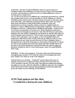 of adversity... Our lives are full of afflictions; and it is as great as part of a
Christian's skill to know afflictions as to know mercies; to know when God smites,
as to know when he girds us; and it is our sin to overlook afflictions as well as to
overlook mercies. Joseph Caryl.
Ver. 14. The way to heaven is an afflicted way, a perplexed, persecuted way, crushed
close together with crosses, as was the Israelites way in the wilderness, or that of
Jonathan and his armour bearer, that had a sharp rock on the one side and a sharp
rock on the other. And, whilst they crept upon all four, flinty stones were under
them, briars and thorns on either hand of them; mountains, crags, and
promontories over them; sic potitur caelum, so heaven is caught by pains, by
patience, by violence, affliction being our inseparable companion. "The cross way is
the highway to heaven, "said that martyr (Bradford); and another, "If there be any
way to heaven on horseback, it is by the cross." Queen Elizabeth is said to have
swum to the crown through a sea of sorrows. They that will to heaven, must sail by
hell gates; they that will have knighthood, must kneel for it; and they that will get in
at the strait gate, must crowd for it. "Strive to enter in at the strait gate, "saith our
Saviour; strive and strain, even to an agony, as the word signifieth. Heaven is
compared to a hill; hell to a hole. To hell a man may go without a staff, as we say;
the way thereto is easy, steep, strawed with roses; it is but a yielding to Satan, a
passing from sin to sin, from evil purposes to evil practices, from practice to custom,
etc. Sed revocure gradum, but to turn short again, and make straight steps to our
feet, that we may force through the strait gate, hic labor, hoc opus est, opus non
pulvinaris sed pulveris; this is a work of great pains, a duty of no small difficulty.
John Trapp.
WHEDO , "14. Have I been plagued—I who have endeavoured after innocency
and righteousness, (Psalms 73:13,) while the wicked “are not plagued like other
men,” Psalms 73:5, which see on the word “plagued.”
And chastened every morning— “Chastened” must be taken in the sense of
rebuked, censured, for so it appeared to him, as Psalms 39:11; Proverbs 3:11.
“Every morning” is put for every day, daily. This apparent smiting and rebuking
the righteous every day, while the wicked live in affluence and ease, is the complaint
of the Church only in times of special and prolonged persecution and oppression,
such as the nation was now suffering. See introduction.
15 If I had spoken out like that,
I would have betrayed your children.
 