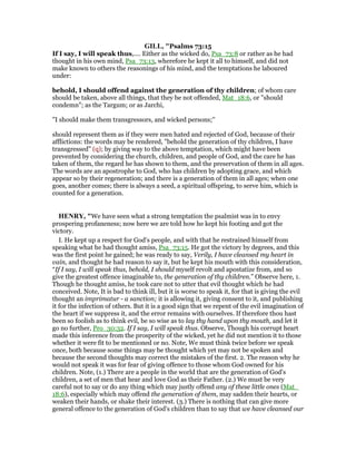 GILL, "Psalms 73:15
If I say, I will speak thus,.... Either as the wicked do, Psa_73:8 or rather as he had
thought in his own mind, Psa_73:13, wherefore he kept it all to himself, and did not
make known to others the reasonings of his mind, and the temptations he laboured
under:
behold, I should offend against the generation of thy children; of whom care
should be taken, above all things, that they be not offended, Mat_18:6, or "should
condemn"; as the Targum; or as Jarchi,
"I should make them transgressors, and wicked persons;''
should represent them as if they were men hated and rejected of God, because of their
afflictions: the words may be rendered, "behold the generation of thy children, I have
transgressed" (q); by giving way to the above temptation, which might have been
prevented by considering the church, children, and people of God, and the care he has
taken of them, the regard he has shown to them, and the preservation of them in all ages.
The words are an apostrophe to God, who has children by adopting grace, and which
appear so by their regeneration; and there is a generation of them in all ages; when one
goes, another comes; there is always a seed, a spiritual offspring, to serve him, which is
counted for a generation.
HE RY, "We have seen what a strong temptation the psalmist was in to envy
prospering profaneness; now here we are told how he kept his footing and got the
victory.
I. He kept up a respect for God's people, and with that he restrained himself from
speaking what he had thought amiss, Psa_73:15. He got the victory by degrees, and this
was the first point he gained; he was ready to say, Verily, I have cleansed my heart in
vain, and thought he had reason to say it, but he kept his mouth with this consideration,
“If I say, I will speak thus, behold, I should myself revolt and apostatize from, and so
give the greatest offence imaginable to, the generation of thy children.” Observe here, 1.
Though he thought amiss, he took care not to utter that evil thought which he had
conceived. Note, It is bad to think ill, but it is worse to speak it, for that is giving the evil
thought an imprimatur - a sanction; it is allowing it, giving consent to it, and publishing
it for the infection of others. But it is a good sign that we repent of the evil imagination of
the heart if we suppress it, and the error remains with ourselves. If therefore thou hast
been so foolish as to think evil, be so wise as to lay thy hand upon thy mouth, and let it
go no further, Pro_30:32. If I say, I will speak thus. Observe, Though his corrupt heart
made this inference from the prosperity of the wicked, yet he did not mention it to those
whether it were fit to be mentioned or no. Note, We must think twice before we speak
once, both because some things may be thought which yet may not be spoken and
because the second thoughts may correct the mistakes of the first. 2. The reason why he
would not speak it was for fear of giving offence to those whom God owned for his
children. Note, (1.) There are a people in the world that are the generation of God's
children, a set of men that hear and love God as their Father. (2.) We must be very
careful not to say or do any thing which may justly offend any of these little ones (Mat_
18:6), especially which may offend the generation of them, may sadden their hearts, or
weaken their hands, or shake their interest. (3.) There is nothing that can give more
general offence to the generation of God's children than to say that we have cleansed our
 