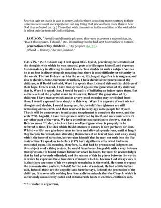 heart in vain or that it is vain to serve God; for there is nothing more contrary to their
universal sentiment and experience nor any thing that grieves them more than to hear
God thus reflected on. (4.) Those that wish themselves in the condition of the wicked do
in effect quit the tents of God's children.
JAMISO , "Freed from idiomatic phrases, this verse expresses a supposition, as,
“Had I thus spoken, I should,” etc., intimating that he had kept his troubles to himself.
generation of thy children — Thy people (1Jo_3:1).
offend — literally, “deceive, mislead.”
CALVI , "15.If I should say, I will speak thus. David, perceiving the sinfulness of
the thoughts with which he was tempted, puts a bridle upon himself, and reproves
his inconstancy in allowing his mind to entertain doubts on such a subject. We can
be at no loss in discovering his meaning; but there is some difficulty or obscurity in
the words. The last Hebrew verb in the verse, ‫,בגד‬ bagad, signifies to transgress, and
also to deceive. Some, therefore, translate, I have deceived the generation of thy
children, as if David had said, Were I to speak thus, I should defraud thy children of
their hope. Others read, I have transgressed against the generation of thy children;
that is, Were I to speak thus, I would be guilty of inflicting an injury upon them. But
as the words of the prophet stand in this order, Behold! the generation of thy
children: I have transgressed; and as a very good meaning may be elicited from
them, I would expound them simply in this way: Were I to approve of such wicked
thoughts and doubts, I would transgress; for, behold! the righteous are still
remaining on the earth, and thou reservest in every age some people for thyself.
Thus it will be unnecessary to make any supplement to complete the sense, and the
verb ‫,בגדתי‬ bagadti, I have transgressed, will read by itself, and not construed with
any other part of the verse. We have elsewhere had occasion to observe, that the
Hebrew noun ‫,דור‬ dor, which we have rendered generation, is properly to be
referred to time. The idea which David intends to convey is now perfectly obvious.
Whilst worldly men give loose reins to their unhallowed speculations, until at length
they become hardened, and, divesting themselves of all fear of God, cast away along
with it the hope of salvation, he restrains himself that he may not rush into the like
destruction. To speak or to declare (187) here signifies to utter what had been
meditated upon. His meaning, therefore, is, that had he pronounced judgment on
this subject as of a thing certain, he would have been chargeable with a very heinous
transgression. He found himself before involved in doubt, but now he acknowledges
that he had grievously offended; and the reason of this he places between the words
in which he expresses these two states of mind: which is, because God always sees to
it, that there are some of his own people remaining in the world. He seems to repeat
the demonstrative particle, Behold! for the sake of contrast. He had a little before
said, Behold! these are the ungodly; and here he says, Behold! the generation of thy
children. It is assuredly nothing less than a divine miracle that the Church, which is
so furiously assaulted by Satan and innumerable hosts of enemies, continues safe.
“If I resolve to argue thus,
 
