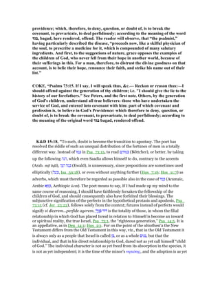 providence; which, therefore, to deny, question, or doubt of, is to break the
covenant, to prevaricate, to deal perfidiously; according to the meaning of the word
‫,בגד‬ bagad, here rendered, offend. The reader will observe, that “the psalmist,”
having particularly described the disease, “proceeds now, like a skilful physician of
the soul, to prescribe a medicine for it, which is compounded of many salutary
ingredients. And first, to the suggestions of nature, grace opposes the examples of
the children of God, who never fell from their hope in another world, because of
their sufferings in this. For a man, therefore, to distrust the divine goodness on that
account, is to belie their hope, renounce their faith, and strike his name out of their
list.”
COKE, “Psalms 73:15. If I say, I will speak thus, &c.— Reckon or reason thus:—I
should offend against the generation of thy children; i.e. "I should give the lie to the
history of our forefathers." See Peters, and the first note. Others, by the generation
of God's children, understand all true believers: those who have undertaken the
service of God, and entered into covenant with him: part of which covenant and
profession is, to believe in God's Providence: which therefore to deny, question, or
doubt of, is to break the covenant, to prevaricate, to deal perfidiously; according to
the meaning of the original word ‫בגד‬ bagad, rendered offend.
K&D 15-18, "To such, doubt is become the transition to apostasy. The poet has
resolved the riddle of such an unequal distribution of the fortunes of men in a totally
different way. Instead of ‫ּו‬‫מ‬ ְⅴ in Psa_73:15, to read ‫ם‬ ֶ‫ּוה‬‫מ‬ ִⅴ (Böttcher), or better, by taking
up the following ‫,הנה‬ which even Saadia allows himself to do, contrary to the accents
(Arab. mᑝl hᏽâ), ‫ה‬ָ ֵ‫ה‬ ‫ּו‬‫מ‬ ְⅴ (Ewald), is unnecessary, since prepositions are sometimes used
elliptically (‫ל‬ ַ‫ע‬ ְⅴ, Isa_59:18), or even without anything further (Hos_7:16; Hos_11:7) as
adverbs, which must therefore be regarded as possible also in the case of ‫ּו‬‫מ‬ ְⅴ (Aramaic,
Arabic ‫א‬ ָ‫מ‬ ְⅴ, Aethiopic kem). The poet means to say, If I had made up my mind to the
same course of reasoning, I should have faithlessly forsaken the fellowship of the
children of God, and should consequently also have forfeited their blessings. The
subjunctive signification of the perfects in the hypothetical protasis and apodosis, Psa_
73:15 (cf. Jer_23:22), follows solely from the context; futures instead of perfects would
signify si dicerem...perfide agerem. ָ‫יך‬ֶ‫נ‬ ָ ‫ּור‬ is the totality of those, in whom the filial
relationship in which God has placed Isreal in relation to Himself is become an inward
or spiritual reality, the true Israel, Psa_73:1, the “righteous generation,” Psa_14:5. It is
an appellative, as in Deu_14:1; Hos_2:1. For on the point of the uhiothesi'a the New
Testament differs from the Old Testament in this way, viz., that in the Old Testament it
is always only as a people that Israel is called ‫,בן‬ or as a whole ‫,בנים‬ but that the
individual, and that in his direct relationship to God, dared not as yet call himself “child
of God.” The individual character is not as yet freed from its absorption in the species, it
is not as yet independent; it is the time of the minor's νηπιότης, and the adoption is as yet
 