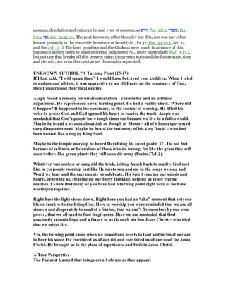 passage; desolation and ruin can be said even of persons, as ‫ס‬ ַ‫ר‬ ָ‫,ה‬ Psa_28:5, ‫רוּ‬ ָ ְ‫שׁ‬ִ‫נ‬ְ‫,ו‬ Isa_
8:15, ‫ץ‬ ֵ ִ‫,נ‬ Jer_51:21-23. The poet knows no other theodicy but this, nor was any other
known generally in the pre-exilic literature of Israel (vid., Ps 37; Psa_39:1-13, Jer. 12,
and the Job_1:1). The later prophecy and the Chokma were much in advance of this,
inasmuch as they point to a last universal judgment (vid., more particularly Mal_3:13.),
but not one that breaks off this present state; the present state and the future state, time
and eternity, are even there not as yet thoroughly separated.
U K OW AUTHOR, "A Turning Point (15-17)
If I had said, "I will speak thus," I would have betrayed your children. When I tried
to understand all this, it was oppressive to me till I entered the sanctuary of God;
then I understood their final destiny.
Asaph found a remedy for his disorientation - a reminder and an attitude
adjustment. He experienced a real turning point. He had a reality check. Where did
it happen? It happened in the sanctuary, in the context of worship. He lifted his
voice to praise God and God opened his heart to receive the truth. Asaph was
reminded that God’s people have tough times too because we live in a fallen world.
Maybe he heard a sermon about Job or Joseph or Moses – all of whom experienced
deep disappointment. Maybe he heard the testimony of his king David – who had
been hunted like a dog by King Saul.
Maybe in the temple worship he heard David sing his sweet psalm 37 - Do not fret
because of evil men or be envious of those who do wrong; for like the grass they will
soon wither, like green plants they will soon die away (Psalm 37:1-2).
Whatever was spoken or sung did the trick, jolting Asaph back to reality. God met
him in corporate worship just like He meets you and me in the songs we sing and
Word we hear and the sacraments we celebrate. His Spirit touches our minds and
hearts, renewing us, clearing up our foggy thinking, helping us to see eternal
realities. I know that many of you have had a turning point right here as we have
worshiped together.
Right here the light shone down. Right here you had an “aha” moment that set your
life on track with the living God. Here in worship you were reminded that we are all
sinners and desperately in need of a Savior; that we can’t fix ourselves by our own
power; that we all need to find forgiveness. Here we are reminded that God
graciously extends hope and a future to us through his Son Jesus Christ – who died
that we might live.
Yes, the turning point came when we bowed our hearts to God and inclined our ear
to hear his voice. He convinced us of our sin and convinced us of our need for Jesus
Christ. He brought us to the place of repentance and faith in Jesus Christ.
A True Perspective
The Psalmist learned that things aren’t always as they appear.
 
