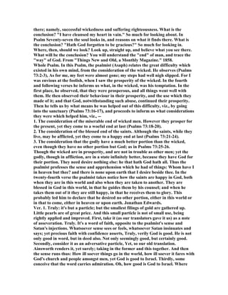 there; namely, successful wickedness and suffering righteousness. What is the
conclusion? "I have cleansed my heart in vain." So much for looking about. In
Psalm Seventy-seven the soul looks in, and reasons on what it finds there. What is
the conclusion? "Hath God forgotten to be gracious?" So much for looking in.
Where, then, should we look? Look up, straight up, and believe what you see there.
What will be the conclusion? You will understand the "end" of man, and trace the
"way" of God. From "Things ew and Old, a Monthly Magazine." 1858.
Whole Psalm. In this Psalm, the psalmist (Asaph) relates the great difficulty which
existed in his own mind, from the consideration of the wicked. He observes (Psalms
73:2-3), As for me, my feet were almost gone; my steps had well nigh slipped. For I
was envious at the foolish, when I saw the prosperity of the wicked. In the fourth
and following verses he informs us what, in the wicked, was his temptation. In the
first place, he observed, that they were prosperous, and all things went well with
them. He then observed their behaviour in their prosperity, and the use which they
made of it; and that God, notwithstanding such abuse, continued their prosperity.
Then he tells us by what means he was helped out of this difficulty, viz., by going
into the sanctuary (Psalms 73:16-17), and proceeds to inform us what considerations
they were which helped him, viz., --
1. The consideration of the miserable end of wicked men. However they prosper for
the present, yet they come to a woeful end at last (Psalms 73:18-20).
2. The consideration of the blessed end of the saints. Although the saints, while they
live, may be afflicted, yet they come to a happy end at last (Psalms 73:21-24).
3. The consideration that the godly have a much better portion than the wicked,
even though they have no other portion but God; as in Psalms 73:25-26.
Though the wicked are in prosperity, and are not in trouble as other men; yet the
godly, though in affliction, are in a state infinitely better, because they have God for
their portion. They need desire nothing else: he that hath God hath all. Thus the
psalmist professes the sense and apprehension which he had of things: Whom have I
in heaven but thee? and there is none upon earth that I desire beside thee. In the
twenty-fourth verse the psalmist takes notice how the saints are happy in God, both
when they are in this world and also when they are taken to another. They are
blessed in God in this world, in that he guides them by his counsel; and when he
takes them out of it they are still happy, in that he receives them to glory. This
probably led him to declare that he desired no other portion, either in this world or
in that to come, either in heaven or upon earth. Jonathan Edwards.
Ver. 1. Truly: it's but a particle; but the smallest filings of gold are gathered up.
Little pearls are of great price. And this small particle is not of small use, being
rightly applied and improved. First, take it (as our translators gave it us) as a note
of asseveration. Truly. It's a word of faith, opposite to the psalmist's sense and
Satan's injections. Whatsoever sense sees or feels, whatsoever Satan insinuates and
says; yet precious faith with confidence asserts, Truly, verily God is good. He is not
only good in word, but in deed also. ot only seemingly good, but certainly good.
Secondly, consider it as an adversative particle, Yet, so our old translation.
Ainsworth renders it, yet surely; taking in the former and this together. And then
the sense runs thus: How ill soever things go in the world, how ill soever it fares with
God's church and people amongst men, yet God is good to Israel. Thirdly, some
conceive that the word carries admiration. Oh, how good is God to Israel. Where
 