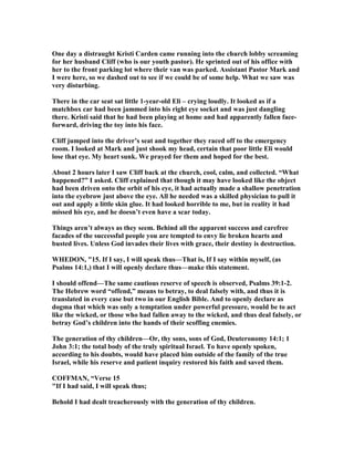 One day a distraught Kristi Carden came running into the church lobby screaming
for her husband Cliff (who is our youth pastor). He sprinted out of his office with
her to the front parking lot where their van was parked. Assistant Pastor Mark and
I were here, so we dashed out to see if we could be of some help. What we saw was
very disturbing.
There in the car seat sat little 1-year-old Eli – crying loudly. It looked as if a
matchbox car had been jammed into his right eye socket and was just dangling
there. Kristi said that he had been playing at home and had apparently fallen face-
forward, driving the toy into his face.
Cliff jumped into the driver’s seat and together they raced off to the emergency
room. I looked at Mark and just shook my head, certain that poor little Eli would
lose that eye. My heart sunk. We prayed for them and hoped for the best.
About 2 hours later I saw Cliff back at the church, cool, calm, and collected. “What
happened?” I asked. Cliff explained that though it may have looked like the object
had been driven onto the orbit of his eye, it had actually made a shallow penetration
into the eyebrow just above the eye. All he needed was a skilled physician to pull it
out and apply a little skin glue. It had looked horrible to me, but in reality it had
missed his eye, and he doesn’t even have a scar today.
Things aren’t always as they seem. Behind all the apparent success and carefree
facades of the successful people you are tempted to envy lie broken hearts and
busted lives. Unless God invades their lives with grace, their destiny is destruction.
WHEDO , "15. If I say, I will speak thus—That is, If I say within myself, (as
Psalms 14:1,) that I will openly declare thus—make this statement.
I should offend—The same cautious reserve of speech is observed, Psalms 39:1-2.
The Hebrew word “offend,” means to betray, to deal falsely with, and thus it is
translated in every case but two in our English Bible. And to openly declare as
dogma that which was only a temptation under powerful pressure, would be to act
like the wicked, or those who had fallen away to the wicked, and thus deal falsely, or
betray God’s children into the hands of their scoffing enemies.
The generation of thy children—Or, thy sons, sons of God, Deuteronomy 14:1; 1
John 3:1; the total body of the truly spiritual Israel. To have openly spoken,
according to his doubts, would have placed him outside of the family of the true
Israel, while his reserve and patient inquiry restored his faith and saved them.
COFFMA , “Verse 15
"If I had said, I will speak thus;
Behold I had dealt treacherously with the generation of thy children.
 