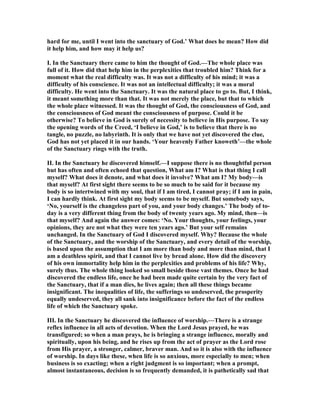 hard for me, until I went into the sanctuary of God.’ What does he mean? How did
it help him, and how may it help us?
I. In the Sanctuary there came to him the thought of God.—The whole place was
full of it. How did that help him in the perplexities that troubled him? Think for a
moment what the real difficulty was. It was not a difficulty of his mind; it was a
difficulty of his conscience. It was not an intellectual difficulty; it was a moral
difficulty. He went into the Sanctuary. It was the natural place to go to. But, I think,
it meant something more than that. It was not merely the place, but that to which
the whole place witnessed. It was the thought of God, the consciousness of God, and
the consciousness of God meant the consciousness of purpose. Could it be
otherwise? To believe in God is surely of necessity to believe in His purpose. To say
the opening words of the Creed, ‘I believe in God,’ is to believe that there is no
tangle, no puzzle, no labyrinth. It is only that we have not yet discovered the clue,
God has not yet placed it in our hands. ‘Your heavenly Father knoweth’—the whole
of the Sanctuary rings with the truth.
II. In the Sanctuary he discovered himself.—I suppose there is no thoughtful person
but has often and often echoed that question, What am I? What is that thing I call
myself? What does it denote, and what does it involve? What am I? My body—is
that myself? At first sight there seems to be so much to be said for it because my
body is so intertwined with my soul, that if I am tired, I cannot pray; if I am in pain,
I can hardly think. At first sight my body seems to be myself. But somebody says,
‘ o, yourself is the changeless part of you, and your body changes.’ The body of to-
day is a very different thing from the body of twenty years ago. My mind, then—is
that myself? And again the answer comes: ‘ o. Your thoughts, your feelings, your
opinions, they are not what they were ten years ago.’ But your self remains
unchanged. In the Sanctuary of God I discovered myself. Why? Because the whole
of the Sanctuary, and the worship of the Sanctuary, and every detail of the worship,
is based upon the assumption that I am more than body and more than mind, that I
am a deathless spirit, and that I cannot live by bread alone. How did the discovery
of his own immortality help him in the perplexities and problems of his life? Why,
surely thus. The whole thing looked so small beside those vast themes. Once he had
discovered the endless life, once he had been made quite certain by the very fact of
the Sanctuary, that if a man dies, he lives again; then all these things became
insignificant. The inequalities of life, the sufferings so undeserved, the prosperity
equally undeserved, they all sank into insignificance before the fact of the endless
life of which the Sanctuary spoke.
III. In the Sanctuary he discovered the influence of worship.—There is a strange
reflex influence in all acts of devotion. When the Lord Jesus prayed, he was
transfigured; so when a man prays, he is bringing a strange influence, morally and
spiritually, upon his being, and he rises up from the act of prayer as the Lord rose
from His prayer, a stronger, calmer, braver man. And so it is also with the influence
of worship. In days like these, when life is so anxious, more especially to men; when
business is so exacting; when a right judgment is so important; when a prompt,
almost instantaneous, decision is so frequently demanded, it is pathetically sad that
 