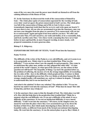some of the very men who want the power most should cut themselves off from the
calming influences of the House of God.
IV. In the Sanctuary he discovered the truth of the consecration of himself to
God.—The whole place spoke of consecration separated for the worship of God;
every holy vessel set apart; the priest consecrated to God’s service. The whole place
was full of the consecration of things and of life to God. Is there a more
tremendously important truth than that for us to try and write upon our hearts? I
am sure there is not. All you who are accustomed to go into the Sanctuary, may you
not turn your thoughts from the place to yourselves? It is consecrated, will you not
be re-consecrated? Again and again it has been said for you here: ‘We offer and
present unto Thee, O Lord! ourselves, our souls and bodies, to be a reasonable, holy,
and lively sacrifice unto Thee.’ Give these words a meaning they have never had
before in more spiritual life, in more frequent worship, in more steady, well-
prepared communion, in more generous alms.
Bishop F. E. Ridgeway.
EXPOSITORS DICTIO ARY OF TEXTS, “Until I Went Into the Sanctuary
Psalm 73:15-16
The difficulty of the writer of the Psalm is a very old difficulty, and yet it seems to us
to be perpetually new. Think what it was that troubled him. What was his
difficulty? "I was envious when I saw the ungodly in such prosperity. They come in
no misfortune like other men, neither are they plagued like other folk." At what
period of the world"s history, in what spot of the universe, are the echoes of that
question not still heard? The inequality of things. Up starts the question before us,
the problem of suffering, the mystery of evil, the strange impossibility of reconciling
the two sides of life—here is the difficulty which perplexed him. I venture to think
that there is no thoughtful person but, if he ever thinks at all about human life, this
strange, tangled medley will sometimes say, and say it almost in despair, "I thought
to understand this; but it was too hard for me".
And what is the solution? Is there any solution? The solution is this: "It was too
hard for me until I went into the sanctuary of God". What does he mean? How did
it help him, and how may it help us?
I. In the sanctuary there came to him the thought of God. The whole place was full
of it. How did that help him in the perplexities that troubled him? Think for a
moment what the real difficulty was. It was not a difficulty of his mind; it was a
difficulty of his conscience. It was not an intellectual difficulty; it was a moral
difficulty. "Until I went into the sanctuary." Of course, in the simplest sense, he
meant he went into the place where they were accustomed to go to lay down the
burdens of their lives, that which made churchgoing to those old Jews such a
beautiful reality, so different from much of the formal conventional ehurchgoing
today. He went into the sanctuary. It was the natural place to go to. But, I think, it
 