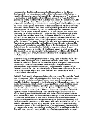 conquered his doubts, and saw enough of the great arc of the Divine
dealings, to be sure that the anomaly, which had exercised his faith, was
capable of complete reconciliation with the righteousness of Providence. It
is instructive to note that he silenced his doubts, out of regard to "the
generation of Thy children"-that is, to the true Israel, the pure in heart. He
was tempted to speak as others did not fear to speak, impugning God’s
justice and proclaiming the uselessness of purity; but he locked his lips, lest
his words should prove him untrue to the consideration which he owed to
meek and simple hearts, who knew nothing of the speculative difficulties
torturing him. He does not say that his speaking would have been sin
against God. It would not have been so, if, in speaking, he had longed for
confirmation of his wavering faith. But whatever the motive of his words,
they might have shaken some lowly believers. Therefore be resolved on
silence. Like all wise and devout men, he swallowed his own smoke, and let
the process of doubting go on to its end of certainty, one way or another,
before he spoke. This psalm, in which he tells how he overcame them, is his
first acknowledgment that he had had these temptations to cast away his
confidence. Fermentation should be done in the dark. When the process is
finished, and the product is clear, it is fit to be produced and drank.
Certitudes are meant to be uttered; doubts are meant to be struggled with.
The psalmist has set an example which many men need to ponder today. It
is easy, and it is also cruel, to raise questions which the proposer is not
ready to answer.
Silent brooding over his problem did not bring light, as Psalms 73:16 tells
us. The more he thought over it, the more insoluble did it seem to him.
There are chambers which the key of thinking will not open. Unwelcome as
the lesson is, we have to learn that every lock will not yield to even
prolonged and strenuous investigation. The lamp of the Understanding
throws its beams far, but there are depths of darkness too deep and dark for
them; and they are wisest who know its limits and do not try to use it in
regions where it is useless.
But faith finds a path where speculation discerns none. The psalmist "went
into the sanctuary (literally sanctuaries) of God," and there light streamed
in on him, in which he saw light. Not mere entrance into the place of
worship, but closer approach to the God who dwelt there, cleared away the
mists. Communion with God solves many problems which thinking leaves
unresolved. The eye which has gazed on God is purged for much vision
besides. The disproportion between the deserts and fortunes of good and
bad men assumes an altogether different aspect when contemplated in the
light of present communion with Him, which brings a blessedness that
makes earthly prosperity seem dross, and earthly burdens seem feathers.
Such communion, in its seclusion from worldly agitations, enables a man to
take calmer, saner views of life, and in its enduring blessedness reveals
more clearly the transiency of the creatural good which deceives men with
the figment of its permanence. The lesson which the psalmist learned in the
solemn stillness of the sanctuary was the end of ungodly prosperity. That
changes the aspect of the envied position of the prosperous sinner, for his
very prosperity is seen to contribute to his downfall, as well as to make that
downfall more tragic by contrast. His sure footing, exempt as he seemed
 