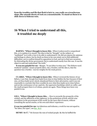from the troubles and ills that flesh is heir to, was really on a treacherous
slope, like smooth sheets of rock on a mountainside. To stand on them is to
slide down to hideous ruin.
16 When I tried to understand all this,
it troubled me deeply
BAR ES, "When I thought to know this - When I endeavored to comprehend
this, or to explain it to myself. The idea is that he “thought” on the subject, or
“meditated” on it with a view to be able to understand it. He did not express his opinions
and feelings to others, but he dwelt on them in his own mind; not to find additional
difficulties, not to confirm himself in opposition to God, and not to find new occasions
for distrusting the divine government, but to understand exactly how this was. It was his
object to seek and understand “the truth.”
It was too painful for me - Margin, “It was labor in mine eyes.” The Hebrew word
rendered “painful,” means properly labor, toil, a burden; and the idea is, that the
question was a burden - was too weighty for his weak powers.
CLARKE, "When I thought to know this - When I reviewed the history of our
fathers, I saw that, though thou hadst from time to time hidden thy face because of their
sins, yet thou hadst never utterly abandoned them to their adversaries; and it was not
reasonable to conclude that thou wouldst do now what thou hadst never done before;
and yet the continuance of our captivity, the oppressive hardships which we suffer, and
the small prospect there is of release, puzzle me again. These things have been very
painful to me.
GILL, "When I thought to know this,.... How to reconcile the prosperity of the
wicked, and the afflictions of the righteous, to the perfections of God, and his wise
providence in the government of the world, by the mere dint of reason, without
consulting the sacred oracles, or his own and others' experience:
it was too painful for me: too laborious and toilsome, a work he was not equal to;
"hic labor, hoc opus"; see Ecc_8:17.
HE RY 16-17, " He foresaw the ruin of wicked people. By this he baffled the
 