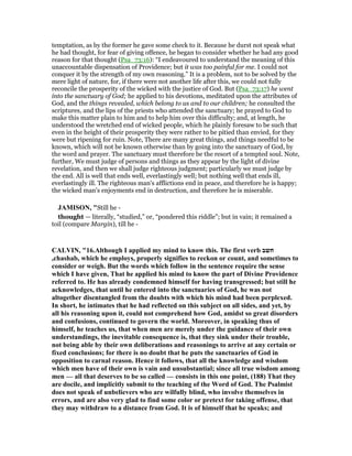 temptation, as by the former he gave some check to it. Because he durst not speak what
he had thought, for fear of giving offence, he began to consider whether he had any good
reason for that thought (Psa_73:16): “I endeavoured to understand the meaning of this
unaccountable dispensation of Providence; but it was too painful for me. I could not
conquer it by the strength of my own reasoning.” It is a problem, not to be solved by the
mere light of nature, for, if there were not another life after this, we could not fully
reconcile the prosperity of the wicked with the justice of God. But (Psa_73:17) he went
into the sanctuary of God; he applied to his devotions, meditated upon the attributes of
God, and the things revealed, which belong to us and to our children; he consulted the
scriptures, and the lips of the priests who attended the sanctuary; he prayed to God to
make this matter plain to him and to help him over this difficulty; and, at length, he
understood the wretched end of wicked people, which he plainly foresaw to be such that
even in the height of their prosperity they were rather to be pitied than envied, for they
were but ripening for ruin. Note, There are many great things, and things needful to be
known, which will not be known otherwise than by going into the sanctuary of God, by
the word and prayer. The sanctuary must therefore be the resort of a tempted soul. Note,
further, We must judge of persons and things as they appear by the light of divine
revelation, and then we shall judge righteous judgment; particularly we must judge by
the end. All is well that ends well, everlastingly well; but nothing well that ends ill,
everlastingly ill. The righteous man's afflictions end in peace, and therefore he is happy;
the wicked man's enjoyments end in destruction, and therefore he is miserable.
JAMISO , "Still he -
thought — literally, “studied,” or, “pondered this riddle”; but in vain; it remained a
toil (compare Margin), till he -
CALVI , "16.Although I applied my mind to know this. The first verb ‫חשב‬
,chashab, which he employs, properly signifies to reckon or count, and sometimes to
consider or weigh. But the words which follow in the sentence require the sense
which I have given, That he applied his mind to know the part of Divine Providence
referred to. He has already condemned himself for having transgressed; but still he
acknowledges, that until he entered into the sanctuaries of God, he was not
altogether disentangled from the doubts with which his mind had been perplexed.
In short, he intimates that he had reflected on this subject on all sides, and yet, by
all his reasoning upon it, could not comprehend how God, amidst so great disorders
and confusions, continued to govern the world. Moreover, in speaking thus of
himself, he teaches us, that when men are merely under the guidance of their own
understandings, the inevitable consequence is, that they sink under their trouble,
not being able by their own deliberations and reasonings to arrive at any certain or
fixed conclusions; for there is no doubt that he puts the sanctuaries of God in
opposition to carnal reason. Hence it follows, that all the knowledge and wisdom
which men have of their own is vain and unsubstantial; since all true wisdom among
men — all that deserves to be so called — consists in this one point, (188) That they
are docile, and implicitly submit to the teaching of the Word of God. The Psalmist
does not speak of unbelievers who are wilfully blind, who involve themselves in
errors, and are also very glad to find some color or pretext for taking offense, that
they may withdraw to a distance from God. It is of himself that he speaks; and
 