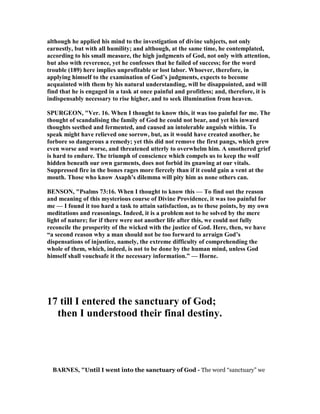 although he applied his mind to the investigation of divine subjects, not only
earnestly, but with all humility; and although, at the same time, he contemplated,
according to his small measure, the high judgments of God, not only with attention,
but also with reverence, yet he confesses that he failed of success; for the word
trouble (189) here implies unprofitable or lost labor. Whoever, therefore, in
applying himself to the examination of God’s judgments, expects to become
acquainted with them by his natural understanding, will be disappointed, and will
find that he is engaged in a task at once painful and profitless; and, therefore, it is
indispensably necessary to rise higher, and to seek illumination from heaven.
SPURGEO , "Ver. 16. When I thought to know this, it was too painful for me. The
thought of scandalising the family of God he could not bear, and yet his inward
thoughts seethed and fermented, and caused an intolerable anguish within. To
speak might have relieved one sorrow, but, as it would have created another, he
forbore so dangerous a remedy; yet this did not remove the first pangs, which grew
even worse and worse, and threatened utterly to overwhelm him. A smothered grief
is hard to endure. The triumph of conscience which compels us to keep the wolf
hidden beneath our own garments, does not forbid its gnawing at our vitals.
Suppressed fire in the bones rages more fiercely than if it could gain a vent at the
mouth. Those who know Asaph's dilemma will pity him as none others can.
BE SO , "Psalms 73:16. When I thought to know this — To find out the reason
and meaning of this mysterious course of Divine Providence, it was too painful for
me — I found it too hard a task to attain satisfaction, as to these points, by my own
meditations and reasonings. Indeed, it is a problem not to be solved by the mere
light of nature; for if there were not another life after this, we could not fully
reconcile the prosperity of the wicked with the justice of God. Here, then, we have
“a second reason why a man should not be too forward to arraign God’s
dispensations of injustice, namely, the extreme difficulty of comprehending the
whole of them, which, indeed, is not to be done by the human mind, unless God
himself shall vouchsafe it the necessary information.” — Horne.
17 till I entered the sanctuary of God;
then I understood their final destiny.
BAR ES, "Until I went into the sanctuary of God - The word “sanctuary” we
 