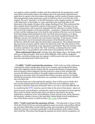 now apply to a place of public worship; and, thus understood, the passage here would
mean that he learned the truth on the subject only by the statements and disclosures
made there in regard to the divine plans and dealings, and the results of human conduct.
This interpretation makes good sense, and is in itself true, but it is not the idea in the
original. The word “sanctuary” in the Old Testament, in the singular number, is applied
to the tabernacle, or the temple, or, more especially to the most holy place in the
tabernacle or the temple; the place of the unique dwelling of God. Thus understood the
idea would be that he learned the solution of the mystery “there.” But these were not
places of instruction, and it cannot be supposed that the reference is to either of them.
The word in the original is in the plural number - sanctuaries - things that God regarded
as holy; and the meaning seems to be, that the only solution of the case was to be learned
from those things which pertained to God’s most holy and secret places; or in those
places which were nearest to him, and where he most clearly manifested himself. The
difficulty was not to be solved by any mere human reasoning - by the powers of man,
away from God; it was to be learned in the presence of God himself, and in the
disclosures which He made about his divine plans and purposes. The psalmist had tried
his own powers of reason, and the subject was above his reach. The only solution of the
difficulty was to be obtained by a near approach to God himself. There the mystery could
be solved, and there it was solved. The “end” of all this, as disclosed by God, would
determine why, it was permitted, and would remove the perplexity of the mind.
Then understood I their end - literally, their after things; that is, the things which
will occur to them hereafter. That solves all the difficulty. There will be a judgment
hereafter, and dark as things may now appear, it will be seen in the end, or in the result,
that exact and equal justice will be done to all.
CLARKE, "Until I went into the sanctuary - Until, in the use of thy ordinances,
I entered into a deep consideration of thy secret counsels, and considered the future
state of the righteous and the wicked; that the unequal distribution of temporal good
and evil argued a future judgment; that the present is a state of trial; and that God
exercises his followers according to his godly wisdom and tender mercy. Then light
sprang up in my mind, and I was assured that all these exercises were for our benefit,
and that the prosperity of the wicked here was a prelude to their destruction. And this I
saw to be their end.
That this Psalm was written during the captivity, there is little room to doubt. How
then can the psalmist speak of the sanctuary? There was none at Babylon; and at
Jerusalem it had been long since destroyed? There is no way to solve this difficulty but
by considering that ‫מקדשי‬ mikdeshey may be taken in the sense of holy places - places set
apart for prayer and meditation. And that the captives had such places in them captivity,
there can be no doubt; and the place that is set apart to meet God in, for prayer,
supplication, confession of sin, and meditation, is holy unto the Lord; and is, therefore,
his sanctuary, whether a house or the open field. Calmet thinks by holy meditations a
view of the Divine secrets, to which he refers, Psa_73:24, is here meant.
GILL, "Until I went into the sanctuary of God,.... The tabernacle or house of God,
where the Word of God was read and explained, prayer was made, and sacrifices offered
up, and where fellowship was had with the saints, and communion with God himself;
which for one hour or moment is preferable to all the prosperity of the wicked, during
their whole life. This shows that though the psalmist was beset with the temptation, yet
 