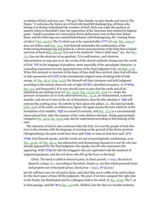 revelation of God, and now says, “We give Thee thanks, we give thanks and near is Thy
Name;” it welcomes the future act of God with heartfelt thanksgiving, all those who
belong to it declare beforehand the wonders of God. Such was really the position of
matters when in Hezekiah's time the oppression of the Assyrians had reached its highest
point - Isaiah's promises of a miraculous divine deliverance were at that time before
them, and the believing ones saluted beforehand, with thanksgiving, the “coming Name
of Jahve” (Isa_30:27). The ‫י‬ ִⅴ which was to be expected after ‫הודינו‬ (cf. e.g., Psa_100:4.)
does not follow until Psa_75:3. God Himself undertakes the confirmation of the
forthcoming thanksgiving and praise by a direct announcement of the help that is hailed
and near at hand (Psa_85:10). It is not to be rendered, “when I shall seize,” etc., for Psa_
75:3 has not the structure of an apodosis. ‫י‬ ִⅴ is confirmatory, and whatever
interpretation we may give to it, the words of the church suddenly change into the words
of God. ‫ד‬ ֵ‫ּוע‬‫מ‬ in the language of prophecy, more especially of the apocalyptic character, is
a standing expression fore the appointed time of the final judgment (vid., on Hab_2:3).
When this moment or juncture in the lapse of time shall have arrived, then God will seize
or take possession of it (‫ח‬ ַ‫ק‬ ָ‫ל‬ in the unweakened original sense of taking hold of with
energy, cf. Psa_18:17; Gen_2:15): He Himself will then interpose and hold judgment
according to the strictly observed rule of right (‫ים‬ ִ‫ר‬ ָ‫ישׁ‬ ֵ‫,מ‬ adverbial accusative, cf. ‫,במישׁרים‬
Psa_9:9, and frequently). If it even should come to pass that the earth and all its
inhabitants are melting away (cf. Isa_14:31; Exo_15:15; Jos_2:9), i.e., under the
pressure of injustice (as is to be inferred from Psa_75:3), are disheartened, scattered
asunder, and are as it were in the act of dissolution, then He (the absolute I, ‫י‬ ִ‫ּכ‬‫נ‬ፎ) will
restrain this melting away: He setteth in their places the pillars, i.e., the internal shafts
(Job_9:6), of the earth, or without any figure: He again asserts the laws which lie at the
foundation of its stability. ‫י‬ ִ ְ‫נ‬ ַⅴ ִ‫ת‬ is a mood of certainty, and Psa_75:4 is a circumstantial
clause placed first, after the manner of the Latin ablative absolute. Hitzig appropriately
compares Pro_29:9; Isa_23:15 may also be understood according to this bearing of the
case.
The utterance of God is also continued after the Sela. It is not the people of God who
turn to the enemies with the language of warning on the ground of the divine promise
(Hengstenberg); the poet would then have said ‫נוּ‬ ְ‫ר‬ ַ‫מ‬ፎ, or must at least have said ‫ן‬ ֵⅴ‫ל־‬ ַ‫ע‬
‫י‬ ִ ְ‫ר‬ ַ‫מ‬ፎ. God Himself speaks, and His words are not yet peremptorily condemning, as in
Psa_50:16., cf. Psa_46:11, but admonitory and threatening, because it is not He who has
already appeared for the final judgment who speaks, but He who announces His
appearing. With ‫י‬ ִ ְ‫ר‬ ַ‫מ‬ፎ He tells the braggarts who are captivated with the madness of
supposed greatness, and the evil-doers who lift up the horn or the head,
(Note: The head is called in Sanscrit çiras, in Zend çaranh, = κάρα; the horn in
Sanscrit, çringa, i.e., (according to Burnlouf, Etudes, p. 19) that which proceeds from
and projects out of the head (çiras), Zend çrva = κέρας, ‫ן‬ ֶ‫ר‬ ֶ‫ק‬ (ᐡarn).)
hat He will have once for all said to them, and what they are to suffer to be said to them
for the short space of time till the judgment. The poet, if we have assigned the right date
to the Psalm, has Rabshakeh and his colleagues before his mind, cf. Isa_37:23. The ְ‫,ל‬ as
in that passage, and like ‫ל‬ ֶ‫א‬ in Zec_2:4 (vid., Köhler), has the idea of a hostile tendency.
 