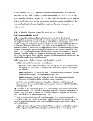 ‫ל‬ፍ rules also over Psa_75:6: “speak not insolence with a raised neck.” It is not to be
construed ‫ק‬ ָ‫ת‬ ָ‫ע‬ ‫אר‬ָ‫וּ‬ ַ‫צ‬ ְ‫,ב‬ with a stiff neck. Parallel passages like Psa_31:19; Psa_94:4, and
more especially the primary passage 1Sa_5:3, show that ‫ק‬ ָ‫ת‬ ָ‫ע‬ is an object-notion, and that
‫אר‬ָ‫וּ‬ ַ‫צ‬ ְ‫ב‬ by itself (with which, too, the accentuation harmonizes, since Munach here is the
vicarius of a distinctive), according to Job_15:26, has the sense of τραχηλιራτες or
ᆓπεραυχοሞντες.
BI 1-10, "For that Thy name is near Thy wondrous works declare.
God’s nearness to the world
I. He is near as the sustainer of a dissolving system (Psa_75:3). The force of
disintegration operates every moment, not only in organized matter, but even in what we
call simple substances, if, indeed, such things exist. The mountains falling come to
nought. Every plant in the great system of vegetation is dissolving; and the great world
of animal life, from the tiniest insect to the hugest monster of the forest or the sea, is
ever in the process of dissolution. What prevents the whole universe tumbling to pieces,
flying off part from part, particle from particle as a log of wood in the flames? No force
short of God. The same principle of disintegration is at work in human society. Families,
societies, Churches, nations, are dissolving; kingdoms are constantly breaking into
pieces. God alone keeps things together, bears up the pillars of a dissolving universe. “He
upholds all things by the word of His power.”
II. He is near as the rebuker of human wickedness (Psa_75:4-5).
1. Three phases of wickedness are here indicated:—
(1) Folly—“Deal not foolishly.” Sin is folly. It is against the reason, the interests,
the dignity and blessedness of existence. “He that sinneth against Me wrongeth
his own soul.”
(2) Haughtiness—“Lift not up the horn.” Pride and arrogance enter into the very
essence of wickedness. “God resisteth the proud,” etc.
(3) Recklessness—“Speak not with a stiff neck.” Bold, shameless, obstinate
disregard to the claims of God and all the moral proprieties.
2. God is present in the world, reproving all the wickedness with the voice of
Providence, by the admonitions of conscience, by the ministry of His Word and the
stricings of Ills Spirit.
III. He is near as the sovereign disposer of all social changes. “For promotion cometh
neither from the east,” etc. “But God is the judge: He putteth down one, and setteth up
another” (1Sa_2:7). He is in the rise and in the fall, not only of empires, but individual
men. “He raiseth up the poor out of the dust,” etc.
IV. He is near—administering to all men dispensations from a common source (Psa_
75:8). What is that cup? Infinite benevolence; and from this cup “He poureth out of the
same,” great natural blessings. “God is good, and His tender mercies are over all the
works of His hand.”
1. The cup is a mixed cup. “Full of mixture.” What an infinite variety of blessings are
in this cup, this cup of level Something from it falls fresh upon every being every
 