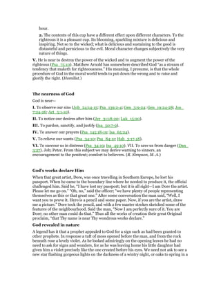 hour.
2. The contents of this cup have a different effect upon different characters. To the
righteous it is a pleasant cup. Its blooming, sparkling mixture is delicious and
inspiring. Not so to the wicked; what is delicious and sustaining to the good is
distasteful and pernicious to the evil. Moral character changes subjectively the very
nature of things.
V. He is near to destroy the power of the wicked and to augment the power of the
righteous (Psa_75:10). Matthew Arnold has somewhere described God “as a stream of
tendency that maketh for righteousness.” His meaning, I presume, is that the whole
procedure of God in the moral world tends to put down the wrong and to raise and
glorify the right. (Homilist.)
The nearness of God
God is near—
I. To observe our sins (Job_24:14-15; Psa_139:2-4; Gen_3:9-24; Gen_19:24-28; Jos_
7:24-26; Act_5:1-10).
II. To notice our desires after him (Jer_31:18-20; Luk_15:20).
III. To pardon, sanctify, and justify (Isa_50:7-9).
IV. To answer our prayers (Psa_145:18-19; Isa_65:24).
V. To relieve our wants (Psa_34:10; Psa_84:11; Hab_3:17-18).
VI. To succour us in distress (Psa_34:19; Isa_49:10). VII. To save us from danger (Dan_
3:27). Job; Peter. From this subject we may derive warning to sinners, an
encouragement to the penitent; comfort to believers. (R. Simpson, M. A.)
God’s works declare Him
When that great artist, Dore, was once travelling in Southern Europe, he lost his
passport. When he came to the boundary line where he needed to produce it, the official
challenged him. Said he, “I have lost my passport; but it is all right—I am Dore the artist.
Please let me go on.” “Oh, no,” said the officer; “we have plenty of people representing
themselves as this or that great one.” After some conversation the man said, “Well, I
want you to prove it. Hero is a pencil and some paper. Now, if you are the artist, draw
me a picture.” Dore took the pencil, and with a few master strokes sketched some of the
features of the neighbourhood. Said the man, “Now I am perfectly sure of it. You are
Dore; no other man could do that.” Thus all the works of creation their great Original
proclaim, “that Thy name is near Thy wondrous works declare.”
God revealed in nature
A legend has it that a prophet appealed to God for a sign such as had been granted to
other prophets. In response a tuft of moss opened before the man, and from the rock
beneath rose a lovely violet. As he looked admiringly on the opening leaves he had no
need to ask for signs and wonders, for as he was leaving home his little daughter had
given him a violet precisely like the one created before his eyes. We need not ask to see a
new star flashing gorgeous lights on the darkness of a wintry night, or oaks to spring in a
 
