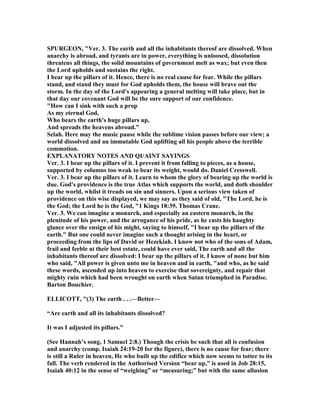 SPURGEO , "Ver. 3. The earth and all the inhabitants thereof are dissolved. When
anarchy is abroad, and tyrants are in power, everything is unloosed, dissolution
threatens all things, the solid mountains of government melt as wax; but even then
the Lord upholds and sustains the right.
I bear up the pillars of it. Hence, there is no real cause for fear. While the pillars
stand, and stand they must for God upholds them, the house will brave out the
storm. In the day of the Lord's appearing a general melting will take place, but in
that day our covenant God will be the sure support of our confidence.
"How can I sink with such a prop
As my eternal God,
Who bears the earth's huge pillars up,
And spreads the heavens abroad."
Selah. Here may the music pause while the sublime vision passes before our view; a
world dissolved and an immutable God uplifting all his people above the terrible
commotion.
EXPLA ATORY OTES A D QUAI T SAYI GS
Ver. 3. I bear up the pillars of it. I prevent it from falling to pieces, as a house,
supported by columns too weak to bear its weight, would do. Daniel Cresswell.
Ver. 3. I bear up the pillars of it. Learn to whom the glory of bearing up the world is
due. God's providence is the true Atlas which supports the world, and doth shoulder
up the world, whilst it treads on sin and sinners. Upon a serious view taken of
providence on this wise displayed, we may say as they said of old, "The Lord, he is
the God; the Lord he is the God, "1 Kings 18:39. Thomas Crane.
Ver. 3. We can imagine a monarch, and especially an eastern monarch, in the
plenitude of his power, and the arrogance of his pride, as he casts his haughty
glance over the ensign of his might, saying to himself, "I bear up the pillars of the
earth." But one could never imagine such a thought arising in the heart, or
proceeding from the lips of David or Hezekiah. I know not who of the sons of Adam,
frail and feeble at their best estate, could have ever said, The earth and all the
inhabitants thereof are dissolved: I bear up the pillars of it. I know of none but him
who said, "All power is given unto me in heaven and in earth, "and who, as he said
these words, ascended up into heaven to exercise that sovereignty, and repair that
mighty ruin which had been wrought on earth when Satan triumphed in Paradise.
Barton Bouchier.
ELLICOTT, "(3) The earth . . .—Better—
“Are earth and all its inhabitants dissolved?
It was I adjusted its pillars.”
(See Hannah’s song, 1 Samuel 2:8.) Though the crisis be such that all is confusion
and anarchy (comp. Isaiah 24:19-20 for the figure), there is no cause for fear; there
is still a Ruler in heaven, He who built up the edifice which now seems to totter to its
fall. The verb rendered in the Authorised Version “bear up,” is used in Job 28:15,
Isaiah 40:12 in the sense of “weighing” or “measuring;” but with the same allusion
 