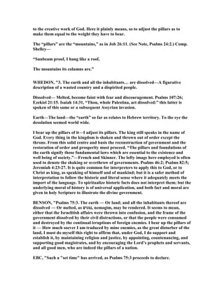 to the creative work of God. Here it plainly means, so to adjust the pillars as to
make them equal to the weight they have to bear.
The “pillars” are the “mountains,” as in Job 26:11. (See ote, Psalms 24:2.) Comp.
Shelley—
“Sunbeam proof, I hang like a roof,
The mountains its columns are.”
WHEDO , "3. The earth and all the inhabitants… are dissolved—A figurative
description of a wasted country and a dispirited people.
Dissolved— Melted, become faint with fear and discouragement. Psalms 107:26;
Ezekiel 21:15. Isaiah 14:31, “Thou, whole Palestina, art dissolved:” this latter is
spoken of this same or a subsequent Assyrian invasion.
Earth—The land—the “earth” so far as relates to Hebrew territory. To the eye the
desolation seemed world wide.
I bear up the pillars of it—I adjust its pillars. The king still speaks in the name of
God. Every thing in the kingdom is shaken and thrown out of order except the
throne. From this solid centre and basis the reconstruction of government and the
restoration of order and prosperity must proceed. “The pillars and foundations of
the earth signify those fundamental laws which are essential to the existence and
well being of society.”—French and Skinner. The lofty image here employed is often
used to denote the shaking or overthrow of governments. Psalms 46:2; Psalms 82:5;
Jeremiah 4:23-27. It is quite common for interpreters to apply this to God, or to
Christ as king, as speaking of himself and of mankind; but it is a safer method of
interpretation to follow the historic and literal sense where it adequately meets the
import of the language. To spiritualize historic facts does not interpret them; but the
underlying moral of history is of universal application, and both fact and moral are
given in holy Scripture to illustrate the divine government.
BE SO , "Psalms 75:3. The earth — Or land; and all the inhabitants thereof are
dissolved — Or melted, as ‫,נמגים‬ nemogim, may be rendered. It seems to mean,
either that the Israelitish affairs were thrown into confusion, and the frame of the
government dissolved by their civil distractions, or that the people were consumed
and destroyed by the continual irruptions of foreign enemies. I bear up the pillars of
it — How much soever I am traduced by mine enemies, as the great disturber of the
land, I must do myself this right to affirm that, under God, I do support and
establish it, by maintaining religion and justice, by appointing, countenancing, and
supporting good magistrates, and by encouraging the Lord’s prophets and servants,
and all good men, who are indeed the pillars of a nation.
EBC, "Such a "set time" has arrived, as Psalms 75:3 proceeds to declare.
 