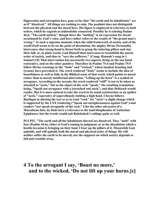 Oppression and corruption have gone so far that "the earth and its inhabitants" are
as if "dissolved." All things are rushing to ruin. The psalmist does not distinguish
between the physical and the moral here. His figure is employed in reference to both
orders, which he regards as indissolubly connected. Possibly he is echoing Psalms
46:6, "The earth melted," though there the "melting" is an expression for dread
occasioned by God’s voice, and here rather refers to the results of "the proud man’s
wrong." At such a supreme moment, when the solid framework of society and of the
world itself seems to be on the point of dissolution, the mighty Divine Personality
intervenes; that strong hand is thrust forth to grasp the tottering pillars and stay
their fall; or, in plain words, God Himself then intervenes to reestablish the moral
order of society, and thus to "save the sufferers." {Comp. Hannah’s song in 1
Samuel 2:8} That intervention has necessarily two aspects, being on the one hand
restorative, and on the other punitive. Therefore in Psalms 75:4 and Psalms 75:5
follow Divine warnings to the "fools" and "wicked," whose insolent boasting and
tyranny have provoked it. The word rendered "fools" seems to include the idea of
boastfulness as well as folly in the Biblical sense of that word, which points to moral
rather than to merely intellectual aberration. "Lifting up the horn" is a symbol of
arrogance. According to the accents, the word rendered "stiff" is not to be taken as
attached to "neck," but as the object of the verb "speak," the resulting translation
being, "Speak not arrogance with a [stretched out] neck"; and thus Delitzsch would
render. But it is more natural to take the word in its usual construction as an epithet
of "neck," expressive of superciliously holding a high head. Cheyne follows
Baethgen in altering the text so as to read "rock" for "neck"-a slight change which
is supported by the LXX rendering ("Speak not unrighteousness against God")-and
renders "nor speak arrogantly of the rock." Like the other advocates of a
Maceabean date, he finds here a reference to the mad blasphemies of Antiochus
Epiphanes; but the words would suit Rabshakeh’s railings quite as well.
PULPIT, "The earth and all the inhabitants thereof are dissolved. They "melt" with
fear (Psalms 44:6), either at God's coming in judgment, or at the dissolution which a
hostile invasion is bringing on their land. I bear up the pillars of it. Meanwhile God
upholds, and will uphold, both the moral and physical order of things. He will
neither suffer the earth to be moved, nor the supports on which society depends to
fail and crumble away.
4 To the arrogant I say, ‘Boast no more,’
and to the wicked, ‘Do not lift up your horns.[c]
 
