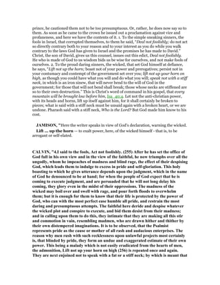 prince, he cautioned them not to be too presumptuous. Or, rather, he does now say so to
them. As soon as he came to the crown he issued out a proclamation against vice and
profaneness, and here we have the contents of it. 1. To the simple sneaking sinners, the
fools in Israel, that corrupted themselves, to them he said, “Deal not foolishly; do not act
so directly contrary both to your reason and to your interest as you do while you walk
contrary to the laws God has given to Israel and the promises he has made to David.”
Christ, the son of David, gives us this counsel, issues out this edict, Deal not foolishly.
He who is made of God to us wisdom bids us be wise for ourselves, and not make fools of
ourselves. 2. To the proud daring sinners, the wicked, that set God himself at defiance,
he says, “Lift not up the horn; boast not of your power and prerogatives; persist not in
your contumacy and contempt of the government set over you; lift not up your horn on
high, as though you could have what you will and do what you will; speak not with a stiff
neck, in which is an iron sinew, that will never bend to the will of God in the
government; for those that will not bend shall break; those whose necks are stiffened are
so to their own destruction.” This is Christ's word of command in his gospel, that every
mountain will be brought low before him, Isa_40:4. Let not the anti-christian power,
with its heads and horns, lift up itself against him, for it shall certainly be broken to
pieces; what is said with a stiff neck must be unsaid again with a broken heart, or we are
undone. Pharaoh said with a stiff neck, Who is the Lord? But God made him know to his
cost.
JAMISO , "Here the writer speaks in view of God’s declaration, warning the wicked.
Lift ... up the horn — to exalt power, here, of the wicked himself - that is, to be
arrogant or self-elated.
CALVI , "4.I said to the fools, Act not foolishly. (255) After he has set the office of
God full in his own view and in the view of the faithful, he now triumphs over all the
ungodly, whom he impeaches of madness and blind rage, the effect of their despising
God, which leads them to indulge to excess in pride and self-gloriation. This holy
boasting to which he gives utterance depends upon the judgment, which in the name
of God he denounced to be at hand; for when the people of God expect that he is
coming to execute judgment, and are persuaded that he will not long delay his
coming, they glory even in the midst of their oppressions. The madness of the
wicked may boil over and swell with rage, and pour forth floods to overwhelm
them; but it is enough for them to know that their life is protected by the power of
God, who can with the most perfect ease humble all pride, and restrain the most
daring and presumptuous attempts. The faithful here deride and despise whatever
the wicked plot and conspire to execute, and bid them desist from their madness;
and in calling upon them to do this, they intimate that they are making all this stir
and commotion in vain, resembling madmen, who are drawn hither and thither by
their own distempered imaginations. It is to be observed, that the Psalmist
represents pride as the cause or mother of all rash and audacious enterprises. The
reason why men rush with such recklessness upon unlawful projects most certainly
is, that blinded by pride, they form an undue and exaggerated estimate of their own
power. This being a malady which is not easily eradicated from the hearts of men,
the admonition, Lift not up your horn on high (256) is repeated once and again.
They are next enjoined not to speak with a fat or a stiff neck; by which is meant that
 