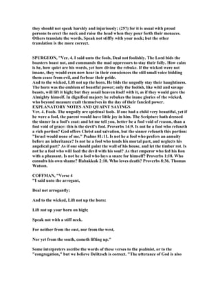 they should not speak harshly and injuriously; (257) for it is usual with proud
persons to erect the neck and raise the head when they pour forth their menaces.
Others translate the words, Speak not stiffly with your neck; but the other
translation is the more correct.
SPURGEO , "Ver. 4. I said unto the fools, Deal not foolishly. The Lord bids the
boasters boast not, and commands the mad oppressors to stay their folly. How calm
is he, how quiet are his words, yet how divine the rebuke. If the wicked were not
insane, they would even now hear in their consciences the still small voice bidding
them cease from evil, and forbear their pride.
And to the wicked, Lift not up the horn. He bids the ungodly stay their haughtiness.
The horn was the emblem of boastful power; only the foolish, like wild and savage
beasts, will lift it high; but they assail heaven itself with it, as if they would gore the
Almighty himself. In dignified majesty he rebukes the inane glories of the wicked,
who beyond measure exalt themselves in the day of their fancied power.
EXPLA ATORY OTES A D QUAI T SAYI GS
Ver. 4. Fools. The ungodly are spiritual fools. If one had a child very beautiful, yet if
he were a fool, the parent would have little joy in him. The Scripture hath dressed
the sinner in a fool's coat: and let me tell you, better be a fool void of reason, than a
fool void of grace: this is the devil's fool. Proverbs 14:9. Is not he a fool who refuseth
a rich portion? God offers Christ and salvation, but the sinner refuseth this portion:
"Israel would none of me." Psalms 81:11. Is not he a fool who prefers an annuity
before an inheritance? Is not he a fool who tends his mortal part, and neglects his
angelical part? As if one should paint the wall of his house, and let the timber rot. Is
not he a fool who will feed the devil with his soul? As that emperor who fed his lion
with a pheasant. Is not he a fool who lays a snare for himself? Proverbs 1:18. Who
consults his own shame? Habakkuk 2:10. Who loves death? Proverbs 8:36. Thomas
Watson.
COFFMA , "Verse 4
"I said unto the arrogant,
Deal not arrogantly;
And to the wicked, Lift not up the horn:
Lift not up your horn on high;
Speak not with a stiff neck.
For neither from the east, nor from the west,
or yet from the south, cometh lifting up."
Some interpreters ascribe the words of these verses to the psalmist, or to the
"congregation," but we believe Delitzsch is correct. "The utterance of God is also
 