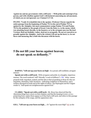Against me and my government; with a stiff neck — With pride and contempt of my
person, and with rebellion against God’s will declared concerning my advancement,
of which you are not ignorant: see 2 Samuel 3:17-18.
PULPIT, "I said. It is doubtful who is the speaker. Professor Cheyne regards the
entire passage from the beginning of Psalms 75:2 to the end of Psalms 75:5 as
spoken by the Almighty; but most commentators assign Psalms 75:4 and Psalms
75:5 to the psalmist or the people of Israel. Unto the fools; i.e. to the enemy which
was attacking Israel; literally, to the boasters, or to the arrogant ones (see Revised
Version). Deal not foolishly; rather, deal not so arrogantly. Do not set yourselves so
proudly against the Almighty. And to the wicked, Lift not up the horn; i.e. be not
fierce and menacing, like a bull who threatens with his horns.
5 Do not lift your horns against heaven;
do not speak so defiantly.’”
BAR ES, "Lift not up your horn on high - In a proud, self-confident, arrogant
manner.
Speak not with a stiff neck - With arrogance and pride; in a haughty, imperious
manner. The word rendered “stiff” (literally “a neck of stiffness”) - ‫עתק‬ ‛âthâq - means
properly bold, impudent, wicked; and the idea is that of speaking as those do who are
impudent, shameless, bold, licentious - indicating confidence in themselves, and a
reckless disregard of truth and of the rights of others. The Septuagint and the Vulgate
render it, “And speak not unrighteousness against God.”
CLARKE, "Speak not with a stiff neck - Mr. Bruce has observed that the
Abyssinian kings have a horn on their diadem; and that the keeping it erect, or in a
projecting form, makes them appear as if they had a stiff neck; and refers to this passage
for the antiquity of the usage, and the appearance also.
GILL, "Lift not up your horn on high,.... Or "against the most High" (q); as the
 