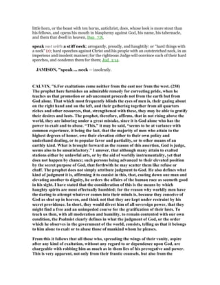 little horn, or the beast with ten horns, antichrist, does, whose look is more stout than
his fellows, and opens his mouth in blasphemy against God, his name, his tabernacle,
and them that dwell in heaven, Dan_7:8,
speak not with a stiff neck; arrogantly, proudly, and haughtily: or "hard things with
a neck" (r); hard speeches against Christ and his people with an outstretched neck, in an
imperious and insolent manner; for the righteous Judge will convince such of their hard
speeches, and condemn them for them; Jud_1:14.
JAMISO , "speak ... neck — insolently.
CALVI , "6.For exaltations come neither from the east nor from the west. (258)
The prophet here furnishes an admirable remedy for correcting pride, when he
teaches us that promotion or advancement proceeds not from the earth but from
God alone. That which most frequently blinds the eyes of men is, their gazing about
on the right hand and on the left, and their gathering together from all quarters
riches and other resources, that, strengthened with these, they may be able to gratify
their desires and lusts. The prophet, therefore, affirms, that in not rising above the
world, they are laboring under a great mistake, since it is God alone who has the
power to exalt and to abase. “This,” it may be said, “seems to be at variance with
common experience, it being the fact, that the majority of men who attain to the
highest degrees of honor, owe their elevation either to their own policy and
underhand dealing, or to popular favor and partiality, or to other means of an
earthly kind. What is brought forward as the reason of this assertion, God is judge,
seems also to be unsatisfactory.” I answer, that although many attain to exalted
stations either by unlawful arts, or by the aid of worldly instrumentality, yet that
does not happen by chance; such persons being advanced to their elevated position
by the secret purpose of God, that forthwith he may scatter them like refuse or
chaff. The prophet does not simply attribute judgment to God. He also defines what
kind of judgment it is, affirming it to consist in this, that, casting down one man and
elevating another to dignity, he orders the affairs of the human race as seemeth good
in his sight. I have stated that the consideration of this is the means by which
haughty spirits are most effectually humbled; for the reason why worldly men have
the daring to attempt whatever comes into their minds is, because they conceive of
God as shut up in heaven, and think not that they are kept under restraint by his
secret providence. In short, they would divest him of all sovereign power, that they
might find a free and an unimpeded course for the gratification of their lusts. To
teach us then, with all moderation and humility, to remain contented with our own
condition, the Psalmist clearly defines in what the judgment of God, or the order
which he observes in the government of the world, consists, telling us that it belongs
to him alone to exalt or to abase those of mankind whom he pleases.
From this it follows that all those who, spreading the wings of their vanity, aspire
after any kind of exaltation, without any regard to or dependence upon God, are
chargeable with robbing him as much as in them lies of his prerogative and power.
This is very apparent, not only from their frantic counsels, but also from the
 