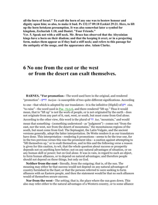 all the horn of Israel." To exalt the horn of any one was to bestow honour and
dignity upon him; so also, to make it bud. Ps 132:17 89:18 Ezekiel 29:21. Here, to lift
up the horn betokens presumption. It was also somewhat later a symbol for
kingdom, Zechariah 1:18, and Daniel. "Four Friends."
Ver. 5. Speak not with a stiff neck. Mr. Bruce has observed that the Abyssinian
kings have a horn on their diadem; and that the keeping it erect, or in a projecting
form, makes them appear as if they had a stiff neck; and refers to this passage for
the antiquity of the usage, and the appearance also. Adam Clarke.
6 o one from the east or the west
or from the desert can exalt themselves.
BAR ES, "For promotion - The word used here in the original, and rendered
“promotion” - ‫הרים‬ hariym - is susceptible of two quite different significations. According
to one - that which is adopted by our translators - it is the infinitive (Hiphil) of ‫רום‬ rûm,
“to raise” - the word used in Psa_75:5-6, and there rendered “lift up.” Thus it would
mean, that to “lift up” is not the work of people, or is not originated by the earth - does
not originate from any part of it, east, west, or south, but must come from God alone.
According to the other view, this word is the plural of ‫הר‬ har, “mountain,” and would
mean that something - (something understood - as “judgment”) - comes not “from the
east, nor the west, nor from the desert of mountains,” the mountainous regions of the
south, but must come from God. The Septuagint, the Latin Vulgate, and the ancient
versions generally, adopt the latter interpretation. De Wette renders it as our translators
have done. This interpretation - rendering it promotions - seems to be the true one, for
in the two previous verses this was the prominent idea - a caution against attempting to
“lift themselves up,” or to exalt themselves, and in this and the following verse a reason
is given for this caution, to wit, that the whole question about success or prosperity
depends not on anything here below; not on any natural advantages of situation, or on
any human skill or power; but on God alone. It was in vain, in regard to such an object,
to form human alliances, or to depend on natural advantages; and therefore people
should not depend on these things, but only on God.
Neither from the east - literally, from the outgoing; that is, of the sun. The
meaning may either be that success would not depend on any natural advantages of
country furnished in the East; or that the persons referred to were seeking to form
alliances with an Eastern people, and then the statement would be that no such alliances
would of themselves secure success.
Nor from the west - The setting; that is, the place where the sun goes down. This
also may refer either to the natural advantages of a Western country, or to some alliance
 