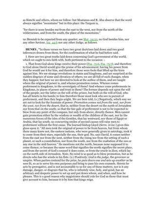 as Kimchi and others, whom we follow: but Moatanus and R. Aba observe that the word
always signifies "mountains" but in this place: the Targum is,
"for there is none besides me from the east to the west, nor from the north of the
wildernesses, and from the south, the place of the mountains;''
no Messiah to be expected from any quarter; see Mat_24:23, no God besides him, nor
any other Saviour, Isa_44:6 nor any other Judge, as follows.
HE RY, "In these verses we have two great doctrines laid down and two good
inferences drawn from them, for the confirmation of what he had before said.
I. Here are two great truths laid down concerning God's government of the world,
which we ought to mix faith with, both pertinent to the occasion: -
1. That from God alone kings receive their power (Psa_75:6, Psa_75:7), and therefore
to God alone David would give the praise of his advancement; having his power from
God he would use it for him, and therefore those were fools that lifted up the horn
against him. We see strange revolutions in states and kingdoms, and are surprised at the
sudden disgrace of some and elevation of others; we are all full of such changes, when
they happen; but here we are directed to look at the author of them, and are taught
where the original of power is, and whence promotion comes. Whence comes
preferment to kingdoms, to the sovereignty of them? And whence come preferments in
kingdoms, to places of power and trust in them? The former depends not upon the will
of the people, nor the latter on the will of the prince, but both on the will of God, who
has all hearts in his hands; to him therefore those must look who are in pursuit of
preferment, and then they begin aright. We are here told, (1.) Negatively, which way we
are not to look for the fountain of power: Promotion comes not from the east, nor from
the west, nor from the desert, that is, neither from the desert on the north of Jerusalem
nor from that on the south; so that the fair gale of preferment is not to be expected to
blow from any point of the compass, but only from above, directly thence. Men cannot
gain promotion either by the wisdom or wealth of the children of the east, nor by the
numerous forces of the isles of the Gentiles, that lay westward, nor those of Egypt or
Arabia, that lay south; no concurring smiles of second causes will raise men to
preferment without the first cause. The learned bishop Lloyd (Serm. in loc.) gives this
gloss upon it: “All men took the original of power to be from heaven, but from whom
there many knew not; the eastern nations, who were generally given to astrology, took it
to come from their stars, especially the sun, their god. No, says David, it comes neither
from the east nor from the west, neither from the rising nor from the setting of such a
planet, or such a constellation, nor from the south, nor from the exaltation of the sun or
any star in the mid-heaven.” He mentions not the north, because none supposed it to
come thence; or because the same word that signifies the north signifies the secret place,
and from the secret of God's counsel it does come, or from the oracle in Zion, which lay
on the north side of Jerusalem. Note, No wind is so good as to blow promotion, but as he
directs who has the winds in his fists. (2.) Positively: God is the judge, the governor or
umpire. When parties contend for the prize, he puts down one and sets up another as he
sees fit, so as to serve his own purposes and bring to pass his own counsels. Herein he
acts by prerogative, and is not accountable to us for any of these matters; nor is it any
damage, danger, or disgrace that he, who is infinitely wise, holy, and good, has an
arbitrary and despotic power to set up and put down whom, and when, and how he
pleases. This is a good reason why magistrates should rule for God as those that must
give account to him, because it is by him that kings reign.
 