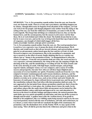 JAMISO , "promotion — literally, “a lifting up.” God is the only right judge of
merit.
SPURGEO , "Ver. 6. For promotion cometh neither from the east, nor from the
west, nor from the south. There is a God, and a providence, and things happen not
by chance. Though deliverance be hopeless from all points of the compass, yet God
can work it for his people; and though judgment come neither from the rising or the
setting of the sun, nor from the wilderness of mountains, yet come it will, for the
Lord reigneth. Men forget that all things are ordained in heaven; they see but the
human force, and the carnal passion, but the unseen Lord is more real far than
these. He is at work behind and within the cloud. The foolish dream that he is not,
but he is near even now, and on the way to bring in his hand that cup of spiced wine
of vengeance, one draught of which shall stagger all his foes.
EXPLA ATORY OTES A D QUAI T SAYI GS
Ver. 6. For promotion cometh neither from the east, etc. The word promotion here
is used in a very expressive way; it means the desire of self advancement, Myrh
(harim), and would teach us that all our inward schemes, and outward plans, cannot
gain for us advancement, unless based upon the fear and love of God; we look
forward to improve our circumstances, like to the ascending of a mountain, and
nerve ourselves to the effort of ascent, fondly thinking that no eye watches our
efforts; but as "shame is the promotion of fools, "so disappointment is often the
return of rashness... From the east promotion doth not come; the word east here is
very expressive, auwmm (mimmotza), the rising of the sun, the outgoing of light, the
dawning of the day, and the manifesting or revealing of God. We look around; and
in the early dawning of youth, with high hopes, mental energies, and perhaps
superior talents, anticipate victory over our compeers, and a course of worldly
success and prosperity; but alas! how often are all these hopes blighted and a
succession of reverses humbles our spirits. Promotion cometh not from the west. The
original is bremmw (umimmagnarab) and it means duskiness, darkness, and the
setting sun, --hence the west. When the clouds of years press upon us, and darkened
shadows overtake us in various ways, such as loss of dear and early friends, the
buoyancy of youth gone by, hopes softened down to personal ease, and the power of
the constitution reduced; then God often wills that promotion shall not come. We
now approach to the last point from whence promotion cometh not, that is from the
south, rbrm (mid bar) a waste place, the Arabian desert; hence the south. In dry
and solitary places like the sandy desert little advancement can be looked for; like
the human intellect, unless cultivated and improved by care and education it is
barren as the desert to all holy feelings and improvement, the natural passions like
sand choke up every patch susceptible of cultivation, and close up all the avenues to
thought and devotion. A godless man is like the Arabian desert, of no profit to
himself or his neighbours; like ever shifting sands being tossed to and fro by his own
wayward passions; heated with the suns of turbulence, self will, and recklessness, he
is a desert, a waste where God will not vouchsafe the light of his countenance for
promotion. Like the disobedient Jews of old, Psalms 78:49, we may speak of this
man saying, "How oft did he provoke him in the wilderness and grieve him in the
 