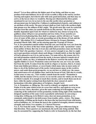 desert!" Let us then cultivate the higher part of our being, and then we may
produce fruit unto holiness; let us not wreck so noble a ship as the soul by careless
steering and neglect, but trim its sails with early good instruction, and then may we
arrive at the haven where we would be. Having now illustrated the three points
mentioned in our text, let us turn to the one (the north) where promotion or
advancement may be looked for. Coldness is emblematical of purity, and coldness is
an attribute of the north. The pure in heart shall see God. God is the northern light
that gleams over the stillness of life's night. "He giveth snow like wool; he scattereth
the hoar frost like ashes; he casteth forth his ice like morsels." Be it ours to be
humbly dependent upon God; for whatever station he may choose to keep us in,
godliness alone will prove our promotion and true riches. If our anxieties are
directed toward pleasing him, then shall we prosper, and he will shew us "a pure
river of water of life, clear as crystal, proceeding out of the throne of God, and the
Lamb." (Revelation 22:1.) Condensed from a Sermon by Gregory Bateman,
preached March 16th, 1862, on his entering upon the Vicarage of Ulrome.
Ver. 6. For promotion cometh neither from the east, nor from the west, nor from the
south. Here are three of the four winds specified, and it is said, "promotion" comes
from neither of them. But why is it not also said that promotion comes not from the
north? that's the question. I answer; --it were answer enough to say, that we ought
not to put questions curiously about such things; it should satisfy us that the Spirit
of God is pleased to say it is so, and no more. Yet some tell us, the reason why it is
not said promotion cometh not from the north, is because indeed it cometh out of
the north, which, say they, is intimated in the Hebrew word for the north, which
signifies hidden or secret. Promotion comes not from the east, nor west, nor south,
but from the north. It comes from the north in a figure or mystery, that is, it comes
from some hidden providence, or secret hand, which many take no more notice of
than we do of the furthest part of the north. God promotes many in this world to
power, and sends them great prosperity, we see not how or which way: the causes
and contrivances of it are hidden close, and in the breast of God. This also is a truth;
in that sense we may say, "Fair weather cometh from the north." Promotion is
visible, but the manner of it is a secret; we see not the causes for which, nor the ways
in which it cometh. It is enough to touch these niceties, and to touch them can do no
hurt, while the matter arising from them hath the clear consent of, and is
harmonious with other plain places of Scripture. Joseph Caryl.
Ver. 6. Promotion; or, lifting up. The word is evidently an emphatic word in the
Psalm; it is the same which occurs in verses four and five, and again in verse seven
and verse ten. I have, therefore, given the same rendering of it throughout. The
rendering of the authorized version promotion, besides losing sight of the manifestly
designed repetition of the same word, is peculiarly unfortunate in conveying a
wrong idea. Lifting up, in its Hebrew sense, does not mean promotion, as we
commonly understand it, but deliverance from trouble, safety, victory. The image,
in particular, of lifting up the head or the horn (the last borrowed from wild beasts,
such as buffaloes, etc., in whom the horn is the symbol of strength), denotes courage,
strength, and victory over enemies. J. J. Stewart Perowne.
Ver. 6. or from the south. "From the wilderness, "the great wilderness lying in
that direction. Three quarters are mentioned, the north only being omitted. This
may be accounted for, supposing the Psalm to refer to Sennacherib, by the fact that
 