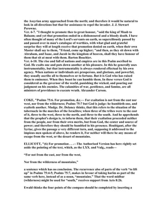 the Assyrian army approached from the north; and therefore it would be natural to
look in all directions but that for assistance to repel the invader. J. J. Stewart
Perowne.
Ver. 6-7. "I thought to promote thee to great honour, "said the king of Moab to
Balaam; and yet that promotion ended in a dishonoured and a bloody death. I have
often thought of many of the Lord's servants on earth, so superciliously passed by
and passed over in man's catalogue of worthies, with what glad and grateful
surprise they will at length receive that promotion denied on earth, when their own
Master shall say to them, "Friend, come up higher; "and then, as they sit down with
Abraham, and Isaac, and Jacob in the kingdom of heaven, shall they have honour of
them that sit at meat with them. Barton Bouchier.
Ver. 6-10. The rise and fall of nations and empires are in this Psalm ascribed to
God. He exalts one and puts down another at his pleasure. In this he generally uses
instrumentality, but that instrumentality is always rendered effectual by his own
agency. When nations or individuals are prosperous, and glorious, and powerful,
they usually ascribe all to themselves or to fortune. But it is God who has raised
them to eminence. When they boast he can humble them. In these verses God is
considered as the governor of the world, punishing the wicked, and pouring out
judgment on his enemies. The calamities of war, pestilence, and famine, are all
ministers of providence to execute wrath. Alexander Carson.
COKE, "Psalms 75:6. For promotion, &c.— For exaltation is not from the east nor
west, nor from the wilderness; Psalms 75:7 but God is judge: he humbleth one, and
exalteth another. Mudge. Dr. Delaney thinks, that this refers to the situation of the
tabernacle in the marches of the Israelites; when three of the tribes were to the east
of it, three to the west, three to the north, and three to the south. And he apprehends
that the prophet's design is, to inform them, that their exaltation proceeded neither
from the people, nor from their own merits, but from God, the center and source of
power; and therefore they should be humbled in his presence. Houbigant, after the
Syriac, gives the passage a very different turn, and, supposing it addressed to the
impious men spoken of above, he renders it, For neither will there be any means of
escape from the west, or the desart of mountains.
ELLICOTT, "(6) For promotion . . .—The Authorised Version has here rightly set
aside the pointing of the text, which, as the LXX. and Vulg., reads—
“For not from the east, nor from the west,
or from the wilderness of mountains,”
a sentence which has no conclusion. The recurrence also of parts of the verb “to lift
up” in Psalms 75:4-5; Psalms 75:7, makes in favour of taking harîm as part of the
same verb here, instead of as a noun, “mountains.” That the word midbar
(wilderness) might be used for “south,” receives support from Acts 8:26.
Ewald thinks the four points of the compass should be completed by inserting a
 