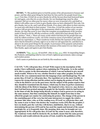HE RY, "I. The psalmist gives to God the praise of his advancement to honour and
power, and the other great things he had done for him and for his people Israel (Psa_
75:1): Unto thee, O God! do we give thanks for all the favours thou hast bestowed upon
us; and again, unto thee do we give thanks; for our thanksgivings must be often
repeated. Did not we often pray for mercy when we were in pursuit of it; and shall we
think it will suffice once or twice to give thanks when we have obtained it? Not only I do
give thanks, but we do, and I and all my friends. If we share with others in their mercies,
we must join with them in their praises. “Unto thee, O God! the author of our mercies
(and we will not give that glory to the instruments which is due to thee only), we give
thanks; for that thy name is near (that the complete accomplishment of thy promise
made to David is not far off) thy wondrous works, which thou hast already done for
him, declare.” Note, 1. There are many works which God does for his people that may
truly be called wondrous works, out of the common course of providence and quite
beyond our expectation. 2. These wondrous works declare the nearness of his name; they
show that he himself is at hand, nigh to us in what we call upon him for, and that he is
about to do some great things for his people, in pursuance of his purpose and promise.
3. When God's wondrous works declare the nearness of his name it is our duty to give
him thanks, again and again to give him thanks.
JAMISO , "Psa_75:1-10. Al-taschith - (See on Psa_57:1, title). In impending danger,
the Psalmist, anticipating relief in view of God’s righteous government, takes courage
and renders praise.
God’s name or perfections are set forth by His wondrous works.
CALVI , "1.We will praise thee, O God! With respect to the inscription of this
psalm, I have sufficiently spoken when explaining the 57th psalm. As to the author
of it, this is a point, in the determination of which, I am not inclined to give myself
much trouble. Whoever he was, whether David or some other prophet, he breaks
forth at the very commencement into the language of joy and thanksgiving: We will
praise thee, O God! we will praise thee. The repetition serves the more forcibly to
express his strong affection and his ardent zeal in singing the praises of God. The
verbs in the Hebrew are in the past tense; but the subject of the psalm requires that
they should be translated into the future; which may be done in perfect consistency
with the idiom of the Hebrew language. The inspired writer, however, may declare
that God had been praised among his people for the benefits which he had bestowed
in the times of old, the design being thereby to induce God to persevere in acting in
the same manner, that thus continuing like himself, he might from time to time
afford his people new matter for celebrating his praises. The change of the person in
the concluding part of the verse has led some interpreters to supply the relative
pronoun ‫,אשר‬ asher, who, as if the reading were, O Lord! we will praise thee; and
thy name is near to those who declare thy wondrous works (252) But the prophet, I
have no doubt, puts the verb they will declare, indefinitely, that is to say, without
determining the person; (253) and he has used the copula and instead of the causal
participle for, as is frequently done. His meaning, then, may be brought out very
appropriately th We will praise thee, O God! for thy name is near; and, therefore,
thy wondrous works shall be declared. He, no doubt, means that the same persons
whom he said would celebrate the praise of God, would be the publishers of his
 