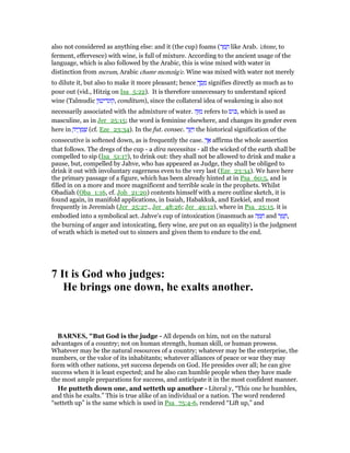 also not considered as anything else: and it (the cup) foams (‫ר‬ ַ‫מ‬ ָ‫ח‬ like Arab. 'chtmr, to
ferment, effervesce) with wine, is full of mixture. According to the ancient usage of the
language, which is also followed by the Arabic, this is wine mixed with water in
distinction from merum, Arabic chamr memzûg'e. Wine was mixed with water not merely
to dilute it, but also to make it more pleasant; hence ְ‫ך‬ ַ‫ס‬ ָ‫מ‬ signifies directly as much as to
pour out (vid., Hitzig on Isa_5:22). It is therefore unnecessary to understand spiced
wine (Talmudic ‫,קונדיטון‬ conditum), since the collateral idea of weakening is also not
necessarily associated with the admixture of water. ‫ה‬ֶ ִ‫מ‬ refers to ‫ּוס‬ⅴ, which is used as
masculine, as in Jer_25:15; the word is feminine elsewhere, and changes its gender even
here in ָ‫יה‬ ֶ‫ר‬ ָ‫מ‬ ְ‫שׁ‬ (cf. Eze_23:34). In the fut. consec. ‫ר‬ֵ ַ ַ‫ו‬ the historical signification of the
consecutive is softened down, as is frequently the case. ְ‫ך‬ፍ affirms the whole assertion
that follows. The dregs of the cup - a dira necessitas - all the wicked of the earth shall be
compelled to sip (Isa_51:17), to drink out: they shall not be allowed to drink and make a
pause, but, compelled by Jahve, who has appeared as Judge, they shall be obliged to
drink it out with involuntary eagerness even to the very last (Eze_23:34). We have here
the primary passage of a figure, which has been already hinted at in Psa_60:5, and is
filled in on a more and more magnificent and terrible scale in the prophets. Whilst
Obadiah (Oba_1:16, cf. Job_21:20) contents himself with a mere outline sketch, it is
found again, in manifold applications, in Isaiah, Habakkuk, and Ezekiel, and most
frequently in Jeremiah (Jer_25:27., Jer_48:26; Jer_49:12), where in Psa_25:15. it is
embodied into a symbolical act. Jahve's cup of intoxication (inasmuch as ‫ה‬ ָ‫מ‬ ֵ‫ח‬ and ‫ר‬ ֶ‫מ‬ ֶ‫,ח‬
the burning of anger and intoxicating, fiery wine, are put on an equality) is the judgment
of wrath which is meted out to sinners and given them to endure to the end.
7 It is God who judges:
He brings one down, he exalts another.
BAR ES, "But God is the judge - All depends on him, not on the natural
advantages of a country; not on human strength, human skill, or human prowess.
Whatever may be the natural resources of a country; whatever may be the enterprise, the
numbers, or the valor of its inhabitants; whatever alliances of peace or war they may
form with other nations, yet success depends on God. He presides over all; he can give
success when it is least expected; and he also can humble people when they have made
the most ample preparations for success, and anticipate it in the most confident manner.
He putteth down one, and setteth up another - Literal y, “This one he humbles,
and this he exalts.” This is true alike of an individual or a nation. The word rendered
“setteth up” is the same which is used in Psa_75:4-6, rendered “Lift up,” and
 
